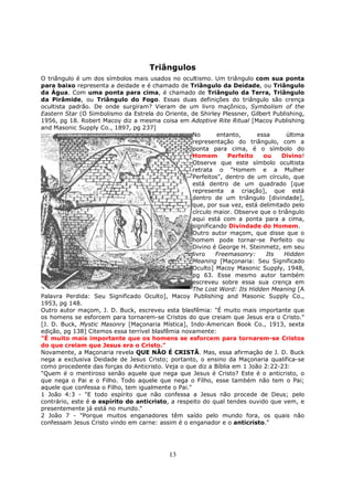 13
Triângulos
O triângulo é um dos símbolos mais usados no ocultismo. Um triângulo com sua ponta
para baixo representa a deidade e é chamado de Triângulo da Deidade, ou Triângulo
da Água. Com uma ponta para cima, é chamado de Triângulo da Terra, Triângulo
da Pirâmide, ou Triângulo do Fogo. Essas duas definições do triângulo são crença
ocultista padrão. De onde surgiram? Vieram de um livro maçônico, Symbolism of the
Eastern Star (O Simbolismo da Estrela do Oriente, de Shirley Plessner, Gilbert Publishing,
1956, pg 18. Robert Macoy diz a mesma coisa em Adoptive Rite Ritual [Macoy Publishing
and Masonic Supply Co., 1897, pg 237]
No entanto, essa última
representação do triângulo, com a
ponta para cima, é o símbolo do
Homem Perfeito ou Divino!
Observe que este símbolo ocultista
retrata o "Homem e a Mulher
Perfeitos", dentro de um círculo, que
está dentro de um quadrado [que
representa a criação], que está
dentro de um triângulo [divindade],
que, por sua vez, está delimitado pelo
círculo maior. Observe que o triângulo
aqui está com a ponta para a cima,
significando Divindade do Homem.
Outro autor maçom, que disse que o
homem pode tornar-se Perfeito ou
Divino é George H. Steinmetz, em seu
livro Freemasonry: Its Hidden
Meaning [Maçonaria: Seu Significado
Oculto] Macoy Masonic Supply, 1948,
pg 63. Esse mesmo autor também
escreveu sobre essa sua crença em
The Lost Word: Its Hidden Meaning [A
Palavra Perdida: Seu Significado Oculto], Macoy Publishing and Masonic Supply Co.,
1953, pg 148.
Outro autor maçom, J. D. Buck, escreveu esta blasfêmia: "É muito mais importante que
os homens se esforcem para tornarem-se Cristos do que creiam que Jesus era o Cristo."
[J. D. Buck, Mystic Masonry [Maçonaria Mística], Indo-American Book Co., 1913, sexta
edição, pg 138] Citemos essa terrível blasfêmia novamente:
"É muito mais importante que os homens se esforcem para tornarem-se Cristos
do que creiam que Jesus era o Cristo."
Novamente, a Maçonaria revela QUE NÃO É CRISTÃ. Mas, essa afirmação de J. D. Buck
nega a exclusiva Deidade de Jesus Cristo; portanto, o ensino da Maçonaria qualifica-se
como procedente das forças do Anticristo. Veja o que diz a Bíblia em 1 João 2:22-23:
"Quem é o mentiroso senão aquele que nega que Jesus é Cristo? Este é o anticristo, o
que nega o Pai e o Filho. Todo aquele que nega o Filho, esse também não tem o Pai;
aquele que confessa o Filho, tem igualmente o Pai."
1 João 4:3 - "E todo espírito que não confessa a Jesus não procede de Deus; pelo
contrário, este é o espírito do anticristo, a respeito do qual tendes ouvido que vem, e
presentemente já está no mundo."
2 João 7 - "Porque muitos enganadores têm saído pelo mundo fora, os quais não
confessam Jesus Cristo vindo em carne: assim é o enganador e o anticristo."
 