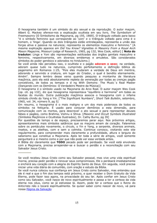 15
O hexagrama também é um símbolo do ato sexual e da reprodução. O autor maçom,
Albert G. Mackey oferece-nos a explicação ocultista em seu livro, The Symbolism of
Freemasonry [O Simbolismo da Maçonaria, pg 195, 1869]. O triângulo voltado para baixo
"é o símbolo feminino que corresponde ao 'yoni' e o triângulo voltado para cima é o
homem, o 'linga'. Quando os dois triângulos estão entrelaçados, representa a união das
forças ativa e passiva na natureza; representa os elementos masculino e feminino." [A
mesma explicação aparece em Did You Know? Vignettes in Masonry From a Royal Arch
Mason Magazine, Missouri Lodge of Research, 1965, pg 132, Wes Cook, editor] [ Nota do
tradutor: Linga e Yoni são representações estilizadas dos órgãos genitais masculino e
feminino, respectivamente, em diversos emblemas e amuletos. São considerados
símbolos do poder genésico e adorados no hinduísmo.]
Se você ainda não percebeu isso, o ocultista e o pagão adoram o sexo; na verdade,
adoram quase tudo na natureza, cumprindo perfeitamente a definição bíblica do
paganismo em Romanos 1:25, "Pois eles mudaram a verdade de Deus em mentira,
adorando e servindo a criatura, em lugar do Criador, o qual é bendito eternamente.
Amém". Sempre lembro desse verso quando pesquiso a montanha de literatura
maçônica, pois ela está absolutamente repleta da veneração por todas as crenças pagãs
concebíveis, de todos os tempos e d ng With Demons: The Music´s Real Master
(Dançando com os Demônios: O Verdadeiro Mestre da Música)]
O hexagrama é o símbolo usado na Maçonaria do Arco Real. O autor maçom Wes Cook
[op. cit. pg 132], diz que hexagrama representava "equilíbrio e harmonia" em todas as
facetas do mundo. Outra publicação maçônica associa o hexagrama com o infame
símbolo chinês do Yang e Yin. ["The Significant Numbers", Short Talk Bulletin, setembro,
1965, vol. 34, número 9, pg 5]
Em resumo, o hexagrama é o mais maligno e um dos mais poderosos de todos os
símbolos na feitiçaria. É usado para conjurar demônios a esta dimensão, para
comunicação com os mortos, para descrever o ato sexual e para representar deuses
falsos e pagãos, como Brahma, Vishnu e Shiva. [Masonic and Occult Symbols Illustrated
(Símbolos Maçônicos e Ocultistas Ilustrados), Dr. Cathy Burns, pg 39]
Por questões de tempo e de espaço, precisaremos parar aqui. Nos próximos artigos,
apresentaremos mais símbolos satânicos que os maçons amam de coração. Falaremos
sobre os pentáculos novamente, o círculo, o Yin e Yang, a serpente, diversos animais,
insetos, e as abelhas, com e sem a colméia. Continue conosco, visitando este site
regularmente, para compreender mais claramente a profundidade, altura e largura do
satanismo que constitue a Maçonaria. Após ler toda a série de artigos, você somente
perguntará a si mesmo como e por que não pode ver essa verdade antes.
A Bíblia diz claramente que TODO pecado pode ser perdoado. Se você está envolvido
com a Maçonaria, precisa arrepender-se e buscar o perdão e a reconciliação com seu
Salvador Jesus Cristo.
Se você recebeu Jesus Cristo como seu Salvador pessoal, mas vive uma vida espiritual
morna, precisa pedir perdão e renovar seus compromissos. Ele o perdoará imediatamente
e encherá seu coração com a alegria do Espírito Santo de Deus. Em seguida, você precisa
iniciar uma vida diária de comunhão, com oração e estudo da Bíblia.
Se você nunca colocou sua confiança em Jesus Cristo como Salvador, mas entendeu que
ele é real e que o fim dos tempos está próximo, e quer receber o Dom Gratuito da Vida
Eterna, pode fazer isso agora, na privacidade do seu lar. Após confiar em Jesus Cristo
como seu Salvador, você nasce de novo espiritualmente e passa a ter a certeza da vida
eterna nos céus, como se já estivesse lá. Assim, pode ter a certeza que o Reino do
Anticristo não o tocará espiritualmente. Se quiser saber como nascer de novo, vá para
nossa Página da Salvação
 