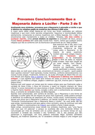 16
Provamos Conclusivamente Que a
Maçonaria Adora a Lúcifer - Parte 3 de 5
Analisando seus símbolos, provamos que a Maçonaria é adoração a Lúcifer e que
é idêntica às religiões pagãs de mistérios dos últimos 5.000 anos.
A maior parte deste artigo baseia-se em livros que foram publicados por editoras
maçônicas e que eram muito secretos antigamente. Seguimos a recomendação bíblica
atentamente, comparando os ensinos maçônicos com a Bíblia Sagrada. Em 1 João 4:1,
encontramos este mandamento a todos os cristãos: "Amados, não deis crédito a
qualquer espírito, antes provai [testai] os espíritos se procedem de Deus, porque
muitos falsos profetas têm saído pelo mundo fora." Assim, vemos que qualquer ensino
religioso que não se conforme com as Escrituras é proveniente de um "falso profeta".
Este exercício não é vão, pois é sua
alma preciosa que está em jogo.
Finalmente, lembre-se de duas
coisas sobre a Maçonaria: 1) Os
maçons de graus superiores
mentem para seus colegas maçons,
pois eles "merecem ser
enganados"; 2) As explicações
dadas a 95% de todos os maçons
estão erradas. Veja esta citação de
um autor maçom, Carl Claudy:
"Remova a casca exterior e
encontre um significado; remova
aquele significado e encontre outro;
abaixo dele, se você cavar ainda mais, encontrará um terceiro, um quarto - quem poderá
dizer quantos ensinos?" Você aprendeu muitas mentiras, conforme demonstraremos nos
nossos muitos artigos. Finalmente, lembre-se, da audaz afirmação de Albert Pike em seu
livro Morals and Dogma (leia a resenha) que, "A Maçonaria é idêntica aos mistérios
antigos", o que significa que todos seus ensinos em todos os livros são exatamente o
mesmo que os mistérios antigos, pagãos e satânicos! [pg 624, Ensinos para o Vigésimo
Oitavo Grau]
Pedimos que você separe um tempo para ler nossos artigos para que finalmente saiba a
verdade de Jesus Cristo, o Deus do Universo, a quem os maçons chamam de "deus
inferior" e nunca mencionam em seus ensinos e rituais. Oramos fervorosamente para que
o Espírito Santo ilumine sua mente, coração e alma com o conhecimento do verdadeiro
Deus, e somente do verdadeiro Deus, da Bíblia Sagrada.
Quando você compreender, sem sombra de dúvidas, que a Maçonaria é uma forma de
adoração a Lúcifer pelos 5% de maçons de graus mais superiores, então poderá começar
a identificar as evidências de satanismo em muitos, muitos locais. Continuaremos nosso
estudo que prova que a Maçonaria é satânica, um estudo iniciado em no artigo Free11,
"Provamos Conclusivamente Que a Maçonaria Adora a Lúcifer". Se você ainda não leu
esse artigo, recomendamos que pare agora e leia-o primeiro, antes de continuar com este
artigo. Também o incentivamos a ler Free12, que contém a Parte 2 deste estudo.
Neste artigo, concentraremos nosso estudo nos símbolos maçônicos, pois "uma figura
vale mais que mil palavras" e porque os ocultistas dão uma tremenda ênfase na
comunicação por meio de símbolos com os outros adeptos, ao mesmo tempo em que
escondem a verdade dos iniciados e dos "profanos", isto é, das pessoas que não
pertencem à organização. Um livro satânico entitulado Magic Symbols [Símbolos
Mágicos], de Frederick Goodman, diz "O verdadeiro símbolo mágico é uma imagem que
 