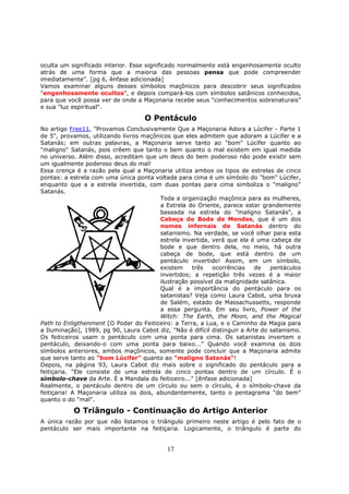 17
oculta um significado interior. Esse significado normalmente está engenhosamente oculto
atrás de uma forma que a maioria das pessoas pensa que pode compreender
imediatamente". [pg 6, ênfase adicionada]
Vamos examinar alguns desses símbolos maçônicos para descobrir seus significados
"engenhosamente ocultos", e depois compará-los com símbolos satânicos conhecidos,
para que você possa ver de onde a Maçonaria recebe seus "conhecimentos sobrenaturais"
e sua "luz espiritual".
O Pentáculo
No artigo Free11, "Provamos Conclusivamente Que a Maçonaria Adora a Lúcifer - Parte 1
de 5", provamos, utilizando livros maçônicos que eles admitem que adoram a Lúcifer e a
Satanás; em outras palavras, a Maçonaria serve tanto ao "bom" Lúcifer quanto ao
"maligno" Satanás, pois crêem que tanto o bem quanto o mal existem em igual medida
no universo. Além disso, acreditam que um deus do bem poderoso não pode existir sem
um igualmente poderoso deus do mal!
Essa crença é a razão pela qual a Maçonaria utiliza ambos os tipos de estrelas de cinco
pontas: a estrela com uma única ponta voltada para cima é um símbolo do "bom" Lúcifer,
enquanto que a a estrela invertida, com duas pontas para cima simboliza o "maligno"
Satanás.
Toda a organização maçônica para as mulheres,
a Estrela do Oriente, parece estar grandemente
baseada na estrela do "maligno Satanás", a
Cabeça do Bode de Mendes, que é um dos
nomes infernais de Satanás dentro do
satanismo. Na verdade, se você olhar para esta
estrela invertida, verá que ela é uma cabeça de
bode e que dentro dela, no meio, há outra
cabeça de bode, que está dentro de um
pentáculo invertido! Assim, em um símbolo,
existem três ocorrências de pentáculos
invertidos; a repetição três vezes é a maior
ilustração possível da malignidade satânica.
Qual é a importância do pentáculo para os
satanistas? Veja como Laura Cabot, uma bruxa
de Salém, estado de Massachussetts, responde
a essa pergunta. Em seu livro, Power of the
Witch: The Earth, the Moon, and the Magical
Path to Enligthenment [O Poder do Feiticeiro: a Terra, a Lua, e o Caminho da Magia para
a Iluminação], 1989, pg 90, Laura Cabot diz, "Não é difícil distinguir a Arte do satanismo.
Os feiticeiros usam o pentáculo com uma ponta para cima. Os satanistas invertem o
pentáculo, deixando-o com uma ponta para baixo..." Quando você examina os dois
símbolos anteriores, ambos maçônicos, somente pode concluir que a Maçonaria admite
que serve tanto ao "bom Lúcifer" quanto ao "maligno Satanás"!
Depois, na página 93, Laura Cabot diz mais sobre o significado do pentáculo para a
feitiçaria. "Ele consiste de uma estrela de cinco pontas dentro de um círculo. É o
símbolo-chave da Arte. É a Mandala do feiticeiro..." [ênfase adicionada]
Realmente, o pentáculo dentro de um círculo ou sem o círculo, é o símbolo-chave da
feitiçaria! A Maçonaria utiliza os dois, abundantemente, tanto o pentagrama "do bem"
quanto o do "mal".
O Triângulo - Continuação do Artigo Anterior
A única razão por que não listamos o triângulo primeiro neste artigo é pelo fato de o
pentáculo ser mais importante na feitiçaria. Logicamente, o triângulo é parte do
 