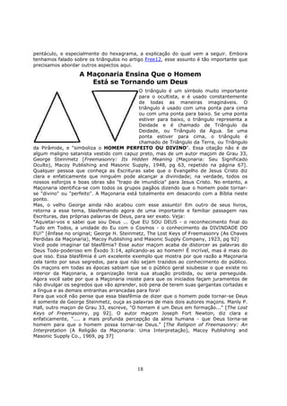 18
pentáculo, e especialmente do hexagrama, a explicação do qual vem a seguir. Embora
tenhamos falado sobre os triângulos no artigo Free12, esse assunto é tão importante que
precisamos abordar outros aspectos aqui.
A Maçonaria Ensina Que o Homem
Está se Tornando um Deus
O triângulo é um símbolo muito importante
para o ocultista, e é usado constantemente
de todas as maneiras imagináveis. O
triângulo é usado com uma ponta para cima
ou com uma ponta para baixo. Se uma ponta
estiver para baixo, o triângulo representa a
Deidade e é chamado de Triângulo da
Deidade, ou Triângulo da Água. Se uma
ponta estiver para cima, o triângulo é
chamado de Triângulo da Terra, ou Triângulo
da Pirâmide, e "simboliza o HOMEM PERFEITO OU DIVINO". Essa citação não é de
algum maligno satanista vestido com capuz preto, mas de um autor maçom de Grau 33,
George Steinmetz [Freemasonry: Its Hidden Meaning (Maçonaria: Seu Significado
Oculto), Macoy Publishing and Masonic Supply, 1948, pg 63, repetido na página 67].
Qualquer pessoa que conheça as Escrituras sabe que o Evangelho de Jesus Cristo diz
clara e enfaticamente que ninguém pode alcançar a divinidade; na verdade, todos os
nossos esforços e boas obras são "trapo de imundícia" para Jesus Cristo. No entanto, a
Maçonaria identifica-se com todos os grupos pagãos dizendo que o homem pode tornar-
se "divino" ou "perfeito". A Maçonaria está totalmente em desacordo com a Bíblia neste
ponto.
Mas, o velho George ainda não acabou com esse assunto! Em outro de seus livros,
retorna a esse tema, blasfemando agora de uma importante e familiar passagem nas
Escrituras, das próprias palavras de Deus, para ser exato. Veja:
"Aquietai-vos e sabei que sou Deus ... Que EU SOU DEUS - o reconhecimento final do
Tudo em Todos, a unidade do Eu com o Cosmos - o conhecimento da DIVINDADE DO
EU!" [ênfase no original; George H. Steinmetz, The Lost Keys of Freemasonry (As Chaves
Perdidas da Maçonaria), Macoy Publishing and Masonic Supply Company, 1923, pg 92]
Você pode imaginar tal blasfêmia? Esse autor maçom acaba de distorcer as palavras do
Deus Todo-poderoso em Êxodo 3:14, aplicando-as ao homem! É incrível, mas é mais do
que isso. Essa blasfêmia é um excelente exemplo que mostra por que razão a Maçonaria
zela tanto por seus segredos, para que não sejam trazidos ao conhecimento do público.
Os maçons em todas as épocas sabiam que se o público geral soubesse o que existe no
interior da Maçonaria, a organização teria sua atuação proibida, ou seria perseguida.
Agora você sabe por que a Maçonaria insiste para que os iniciados façam juramentos de
não divulgar os segredos que vão aprender, sob pena de terem suas gargantas cortadas e
a língua e as demais entranhas arrancadas para fora!
Para que você não pense que essa blasfêmia de dizer que o homem pode tornar-se Deus
é somente de George Steinmetz, ouça as palavras de mais dois autores maçons. Manly P.
Hall, outro maçon de Grau 33, escreve, "O homem é um Deus em formação..." [The Lost
Keys of Freemasonry, pg 92]. O autor maçom Joseph Fort Newton, diz clara e
enfaticamente, ".... a mais profunda percepção da alma humana - que Deus torna-se
homem para que o homem possa tornar-se Deus." [The Religion of Freemasonry: An
Interpretation (A Religião da Maçonaria: Uma Interpretação), Macoy Publishing and
Masonic Supply Co., 1969, pg 37]
 