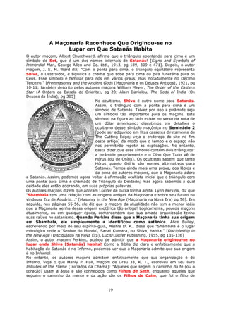 19
A Maçonaria Reconhece Que Originou-se no
Lugar em Que Satanás Habita
O autor maçom, Albert Churchward, afirma que o triângulo apontando para cima é um
símbolo de Set, que é um dos nomes infernais de Satanás! [Signs and Symbols of
Primordial Man, George Allen and Co. Ltd., 1913, pg 189, 309 e 471]. Depois, o autor
maçom, J. S. M. Ward diz, "Com a ponta para cima, o triângulo equilátero representa
Shiva, o Destruidor, e significa a chama que sobe para cima da pira funerária para os
Céus. Esse símbolo é familiar para nós em vários graus, mas notadamente no Décimo
Terceiro." [Freemasonry and the Ancient Gods (Maçonaria e os Deuses Antigos), 1921, pg
10-11; também descrito pelos autores maçons William Meyer, The Order of the Eastern
Star (A Ordem da Estrela do Oriente), pg 20; Alain Danielou, The Gods of India (Os
Deuses da Índia), pg 385]
No ocultismo, Shiva é outro nome para Satanás.
Assim, o triângulo com a ponta para cima é um
símbolo de Satanás. Talvez por isso a pirâmide seja
um símbolo tão importante para os maçons. Este
símbolo na figura ao lado existe no verso da nota de
um dólar americano; discutimos em detalhes o
ocultismo desse símbolo maçônico no Seminário 2
[pode ser adquirido em fitas cassetes diretamente da
The Cutting Edge; veja o endereço do site no fim
deste artigo] de modo que o tempo e o espaço não
nos permitirão repetir as explicações. No entanto,
basta dizer que esse símbolo contém dois triângulos:
a pirâmide propriamente e o Olho Que Tudo Vê de
Hórus (ou de Osíris). Os ocultistas sabem que tanto
Hórus quanto Osíris são nomes alternativos para
Satanás. Temos ainda mais uma prova, dos lábios e
da pena de autores maçons, que a Maçonaria adora
a Satanás. Assim, podemos agora voltar à afirmação ocultista inicial que o triângulo com
uma ponta para cima é chamado de Triângulo da Deidade; mas agora sabemos a qual
deidade eles estão adorando, em suas próprias palavras.
Os autores maçons dizem que adoram Lúcifer de outra forma ainda. Lynn Perkins, diz que
"Shambala tem uma relação com as origens antigas da Maçonaria e sobre seu futuro na
vindoura Era de Aquário..." [Masonry in the New Age (Maçonaria na Nova Era) pg 56]. Em
seguida, nas páginas 55-56, ele diz que o maçom da atualidade não tem a menor idéia
que a Maçonaria venha dessa origem esotérica tão antiga! Logicamente, poucos maçons
atualmente, ou em qualquer época, compreendem que sua amada organização tenha
suas raízes no satanismo. Quando Perkins disse que a Maçonaria tinha sua origem
em Shambala, ele simplesmente a identificou como satânica. Alice Bailey,
escrevendo por meio de seu espírito-guia, Mestre D. K., disse que "Shambala é o lugar
mitológico onde o 'Senhor do Mundo', Sanat Kumara, ou Shiva, habita." [Discipleship in
the New Age (Discipulado na Nova Era), Lucis/Lucifer Publishing, 1955, pg 135-136]
Assim, o autor maçom Perkins, acabou de admitir que a Maçonaria originou-se no
lugar onde Shiva [Satanás] habita! Como a Bíblia diz clara e enfaticamente que a
habitação de Satanás é no Inferno, podemos ver que a Maçonaria admite que sua origem
é no Inferno!
No entanto, os autores maçons admitem enfaticamente que sua organização é do
Inferno. Veja o que Manly P. Hall, maçom de Grau 33, K. T., escreveu em seu livro
Initiates of the Flame [Iniciados da Chama]: "Aqueles que segem o caminho da fé (ou o
coração) usam a água e são conhecidos como Filhos de Seth, enquanto aqueles que
seguem o caminho da mente e da ação são os Filhos de Caim, que foi o filho de
 