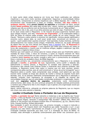 2
A maior parte deste artigo baseia-se em livros que foram publicados por editoras
maçônicas e que eram muito secretos antigamente. Seguimos a recomendação bíblica
atentamente, comparando os ensinos maçônicos com a Bíblia Sagrada. Em 1 João 4:1,
encontramos este mandamento a todos os cristãos: "Amados, não deis crédito a
qualquer espírito, antes provai [testai] os espíritos se procedem de Deus, porque
muitos falsos profetas têm saído pelo mundo fora." Assim, vemos que qualquer ensino
religioso que não se conforme com as Escrituras é proveniente de um "falso profeta".
Este exercício não é vão, pois é sua alma preciosa que está em jogo. Finalmente, lembre-
se de duas coisas sobre a Maçonaria: 1) Os maçons de graus superiores mentem para
seus colegas maçons, pois eles "merecem ser enganados"; 2) As explicações dadas a
95% de todos os maçons estão erradas. Veja esta citação de um autor maçom, Carl
Claudy: "Remova a casca exterior e encontre um significado; remova aquele significado e
encontre outro; abaixo dele, se você cavar ainda mais, encontrará um terceiro, um
quarto - quem poderá dizer quantos ensinos?" Você aprendeu muitas mentiras, conforme
demonstraremos nos nossos muitos artigos. Finalmente, lembre-se, da audaz afirmação
de Albert Pike em seu livro Morals and Dogma (leia a resenha) que, "A Maçonaria é
idêntica aos mistérios antigos", o que significa que todos seus ensinos em todos os
livros são exatamente o mesmo que os mistérios antigos, pagãos e satânicos! [pg 624,
Ensinos para o Vigésimo Oitavo Grau]
Pedimos que você separe um tempo para ler nossos artigos para que finalmente saiba a
verdade de Jesus Cristo, o Deus do Universo, a quem os maçons chamam de "deus
inferior" e nunca mencionam em seus ensinos e rituais. Oramos fervorosamente para que
o Espírito Santo ilumine sua mente, coração e alma com o conhecimento do verdadeiro
Deus, e somente do verdadeiro Deus, da Bíblia Sagrada.
Agora, pela primeira vez, provaremos conclusivamente que a Maçonaria é na verdade
adoração a Lúcifer, o portador da Luz; logicamente, como Lúcifer e Satanás são
biblicamente a mesma pessoa, a Maçonaria na verdade está adorando a Satanás.
Provaremos isso citando suas próprias fontes e mostrando seus próprios símbolos. Nos
símbolos, a Maçonaria revela mais sobre si mesma que em seus escritos; porém,
começaremos pelos escritos, pois ali você encontrará a "prova da arma fumegante" que a
Maçonaria adora a Lúcifer. Após compreender essa verdade, você saberá por que eles
tiveram tanto cuidado ao longo dos séculos de manter a tampa do segredo muito bem
fechada, pois, se as pessoas realmente compreendessem que a Maçonaria é adoração a
Satanás, ninguém mais ingressaria na sociedade e os cidadãos da maioria das
comunidades exigiriam que as autoridades constituídas proibissem a organização. Assim,
você tem segredos dentro de segredos, exatamente como mencionamos
anteriormente; além disso, há uma contínua campanha de relações públicas promovendo
a mentira que a Maçonaria não é uma religião e que é apenas uma organização social que
realiza boas obras.
Agora, vamos informá-lo, utilizando as próprias palavras da Maçonaria, que os maçons
nos níveis mais altos adoram a Satanás.
Lúcifer é Exaltado Como o Portador da Luz da Maçonaria
"Lúcifer, o portador da Luz! Nome estranho e misterioso a dar ao Espírito das Trevas!
Lúcifer, o Filho da Manhã! É ele que traz a Luz e que com seus esplendores intoleráveis,
cega as almas frágeis, sensuais e mesquinhas? Não duvides!" [Albert Pike, Moral and
Dogma of The Ancient and Accepted Scottish Rite of Freemasonry, pg 321, Décimo Nono
Grau, Grande Pontífice; ênfase adicionada]
Que revelação! A partir do primeiro grau, da primeira iniciação, o maçon é instruído a
"buscar a Luz"! Os maçons dizem com freqüência que estão "buscando a Luz", e que
passarão sua vida inteira "caminhando em direção à Luz". Quase todas as pessoas na
civilização ocidental assumirão que essa "Luz" é a revelação do Deus da Bíblia; na
verdade, essa afirmação é proferida continuamente para tentar nos convencer que a
 