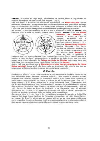 20
SAMAEL, o Espirito do Fogo. Hoje, encontramos os últimos entre os alquimistas, os
filósofos herméticos, os rosa-cruzes e os maçons." [pg 20]
Uau! Hall coloca a Maçonaria no círculo dos condenados - os Filhos de Caim, que se
rebelaram contra Deus; os alquimistas são conhecidos como bruxos, praticantes de Magia
Negra e adoradores de Satanás, e os rosa-cruzes profanam a preciosa cruz de Jesus
Cristo com pentáculos e hexagramas de uma maneira que enoja qualquer cristão.
No entanto, a principal revelação de Hall é que a Maçonaria é filha de Samael. Não
confunda com o nome do amado profeta bíblico Samuel. Samael é um dos nomes
infernais de Satanás! Na
verdade, a autora da Casa da
Teosofia, escrevendo sob a
influência de seu espírito-guia, um
demônio chamado Mestre D. K. -
identifica Samael como Satanás!
[Helena Blavatsky, The Secret
Doctrine (A Doutrina Secreta), pg
378] Na verdade, os satanistas têm
um símbolo para Samael. Na
figura ao lado, o pentáculo à
esquerda, que tem uma ponta para cima, representa o Homem Divino especificamente, e
Lúcifer, o "deus do bem", genericamente; o pentáculo do lado direto, que tem duas
pontas para cima é chamado de Cabeça do Bode de Mendes pela maior parte dos
satanistas, mas os praticantes de Magia Negra chamam-o de Samael.
Assim, Hall está admitindo que a Maçonaria é o pior tipo de satanismo de Magia
Negra possível! Agora você não deve mais ser enganado, não importa que tipo de
propaganda a Maçonaria esteja tentando apresentar para enganá-lo!
O Círculo
Os ocultistas vêem o círculo como um de seus mais expressivos símbolos. Como diz um
livro luciferiano, Magic Symbols [Símbolos Mágicos], "Sem dúvida, o círculo é o mais
importante de todas as unidades no simbolismo mágico, e em quase todos os casos em
que é usado, tem o objetivo de indicar o espírito, ou as forças espirituais." [pg 16]. O
autor maçom J. S. M. Ward, afirma que "o círculo representa Deus". [Freemasonry and
the Ancient Gods (Maçonaria e os Deuses Antigos)]; também declarado pelo autor maçom
George Oliver, Symbol of Glory Shewing the Object and End of Freemasonry, 1955, pg
162] Dentro de todas as áreas do ocultismo, e na Maçonaria, você vê símbolos
delimitados por círculos, e vê serpentes devorando sua própria cauda, formando um
círculo; na verdade, os círculos estão em toda a parte no ocultismo.
Os maçons vêem o círculo como o Sol, e o utilizam na adoração ao sol e a Osíris [The
Masonic Quiz Book (Livro Maçônico de Perguntas e Respostas), pg 163]. Albert Mackay,
um maçom de Grau 33, admite que os maçons adoram ao sol como deus, exatamente
como os pagãos fizeram ao longo da história, mas depois faz uma revelação bombástica,
algo que os maçons adoram em conjunção com o círculo e com o ponto no meio.
 