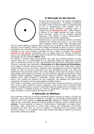 21
A Adoração ao Ato Sexual
"O ponto dentro do círculo é um símbolo interessante
e importante na Maçonaria ... O símbolo é realmente
uma bela, porém misteriosa alusão à antiga adoração
ao sol e apresenta-nos pela primeira vez à
modificação dessa adoração, conhecida entre os
antigos como a adoração ao falo." [Albert Mackey,
A Manual of the Lodge (Manual da Loja), Charles
Merril Company, 1870, pg 56; também Edmond
Ronayane, The Master´s Carpet (Ma-hah-Bone),
1879, pg 324-326; ênfase adicionada]
Somente para o caso de você ter perdido a chocante
seqüência de eventos que levam a um final ainda
mais chocante, vamos repetir essa afirmação para
você em outras palavras. Falando sobre o círculo com um ponto no centro, Mackay disse,
primeiro, que os maçons "utilizam" esse símbolo na adoração do deus sol, Osíris, o que já
é bastante ruim, pois Osíris é Lúcifer, mas, então, diz que os maçons praticam a "antiga
adoração ao sol", que envolvia a adoração do falo, o pênis do homem! Os maçons
adoram ao ato sexual, exatamente como os pagãos fazem há séculos! Finalmente,
temos uma compreensão mais clara sobre a natureza da Maçonaria e podemos ver mais
claramente que ela realmente NÃO É cristã.
No entanto, o maçom médio nunca percebe isso, pois seus amados superiores na loja
mentem para ele, em conformidade com as instruções dadas por Albert Pike. Quando
vêem o círculo com o ponto no meio, não aprendem que representa a adoração ao sol e o
falicismo; aprendem que representa o Microcosmo e o Macrocosmo da Humanidade,
e que todos os homens devem buscar a harmonia em suas vidas. Neste ponto, alguns
maçons dirão que isso é uma tolice, enquanto outros pensarão que soa belo e misterioso.
Ambos os tipos de homens continuarão com suas atividades na loja, sem saber dos
significados mais profundos desse e de outros símbolos. Esses tipos de maçons serão a
capa perfeita para aqueles que praticam os mais profundos segredos da Maçonaria; esses
iludidos maçons rejeitarão a sugestão dessas crenças e práticas religiosas pagãs, com
honesto horror. Esses honestos e enganados maçons não leram os materiais que já
lemos, mas confiam nas palavras de seus superiores, não sabendo que estão sendo
enganados. Precisamos orar por esses pobres e iludidos maçons.
Como todos os ocultistas, os maçons vêem o círculo como a vulva da mulher e o ponto no
meio como o pênis masculino. Assim, celebram o Ato Sexual como o Grande Ritual
sagrado. Verdadeiramente, cumprem a definição bíblica de paganismo em Romanos 1:25,
"Pois mudaram a verdade de Deus em mentira, adorarando e servindo a criatura, em
lugar do Criador, o qual é bendito eternamente. Amém."
A Adoração ao Obelisco
Para confirmar o fato que os maçons realmente adoram ao sexo, em geral, e ao falo, em
particular, vamos apresentar os obeliscos. O obelisco é uma antiga invenção egípcia. Os
egípcios criam que o espírito do deus do sol, Rá, habitava no obelisco. Portanto, três
vezes ao dia, se possível, adoravam e faziam preces ao obelisco, sempre voltados para o
oriente. O maior obelisco no mundo é o Monumento a Washington, na capital norte-
americana. Esse monumento foi criado pelos maçons em homenagem ao primeiro
presidente dos EUA. Para ver como o obelisco é importante para os maçons, você
somente precisa ir a um cemitério onde haja maçons enterrados e observar os túmulos
que exibem obeliscos na lápide.
 
