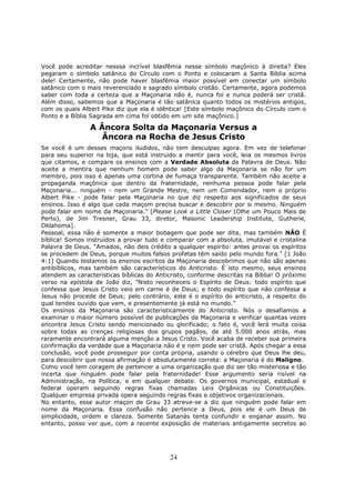 24
Você pode acreditar nesssa incrível blasfêmia nesse símbolo maçônico à direita? Eles
pegaram o símbolo satânico do Círculo com o Ponto e colocaram a Santa Bíblia acima
dele! Certamente, não pode haver blasfêmia maior possível em conectar um símbolo
satânico com o mais reverenciado e sagrado símbolo cristão. Certamente, agora podemos
saber com toda a certeza que a Maçonaria não é, nunca foi e nunca poderá ser cristã.
Além disso, sabemos que a Maçonaria é tão satânica quanto todos os mistérios antigos,
com os quais Albert Pike diz que ela é idêntica! [Este símbolo maçônico do Círculo com o
Ponto e a Bíblia Sagrada em cima foi obtido em um site maçônico.]
A Âncora Solta da Maçonaria Versus a
Âncora na Rocha de Jesus Cristo
Se você é um desses maçons iludidos, não tem desculpas agora. Em vez de telefonar
para seu superior na loja, que está instruido a mentir para você, leia os mesmos livros
que citamos, e compare os ensinos com a Verdade Absoluta da Palavra de Deus. Não
aceite a mentira que nenhum homem pode saber algo da Maçonaria se não for um
membro, pois isso é apenas uma cortina de fumaça transparente. Também não aceite a
propaganda maçônica que dentro da fraternidade, nenhuma pessoa pode falar pela
Maçonaria... ninguém - nem um Grande Mestre, nem um Comendador, nem o próprio
Albert Pike - pode falar pela Maçonaria no que diz respeito aos significados de seus
ensinos. Isso é algo que cada maçom precisa buscar e descobrir por si mesmo. Ninguém
pode falar em nome da Maçonaria." [Please Look a Little Closer (Olhe um Pouco Mais de
Perto), de Jim Tresner, Grau 33, diretor, Masonic Leadership Institute, Gutherie,
Oklahoma].
Pessoal, essa não é somente a maior bobagem que pode ser dita, mas também NÃO É
bíblica! Somos instruídos a provar tudo e comparar com a absoluta, imutável e cristalina
Palavra de Deus. "Amados, não deis crédito a qualquer espírito: antes provai os espíritos
se procedem de Deus, porque muitos falsos profetas têm saído pelo mundo fora." [1 João
4:1] Quando testamos os ensinos escritos da Maçonaria descobrimos que não são apenas
antibíblicos, mas também são característicos do Anticristo. É isto mesmo, seus ensinos
atendem as características bíblicas do Anticristo, conforme descritas na Bíblia! O próximo
verso na epístola de João diz, "Nisto reconheceis o Espírito de Deus: todo espírito que
confessa que Jesus Cristo veio em carne é de Deus; e todo espírito que não confessa a
Jesus não procede de Deus; pelo contrário, este é o espírito do anticristo, a respeito do
qual tendes ouvido que vem, e presentemente já está no mundo."
Os ensinos da Maçonaria são caracteristicamente do Anticristo. Nós o desafiamos a
examinar o maior número possível de publicações da Maçonaria e verificar quantas vezes
encontra Jesus Cristo sendo mencionado ou glorificado; o fato é, você lerá muita coisa
sobre todas as crenças religiosas dos grupos pagãos, de até 5.000 anos atrás, mas
raramente encontrará alguma menção a Jesus Cristo. Você acaba de receber sua primeira
confirmação da verdade que a Maçonaria não é e nem pode ser cristã. Após chegar a essa
conclusão, você pode prosseguir por conta própria, usando o cérebro que Deus lhe deu,
para descobrir que nossa afirmação é absolutamente correta: a Maçonaria é do Maligno.
Como você tem coragem de pertencer a uma organização que diz ser tão misteriosa e tão
incerta que ninguém pode falar pela fraternidade! Esse argumento seria risível na
Administração, na Política, e em qualquer debate. Os governos municipal, estadual e
federal operam seguindo regras fixas chamadas Leis Orgânicas ou Constituições.
Qualquer empresa privada opera seguindo regras fixas e objetivos organizacionais.
No entanto, esse autor maçon de Grau 33 atreve-se a diz que ninguém pode falar em
nome da Maçonaria. Essa confusão não pertence a Deus, pois ele é um Deus de
simplicidade, ordem e clareza. Somente Satanás tenta confundir e enganar assim. No
entanto, posso ver que, com a recente exposição de materiais antigamente secretos ao
 