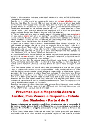 25
público, a Maçonaria não tem onde se esconder, senão atrás dessa afirmação ridícula de
confusão e de desespero.
Quando eu vir minha morte se aproximando, quero ter certeza absoluta que vou
despertar nos Céus! Os maçons não têm essa certeza e conheço alguns que estão
absolutamente aterrorizados com a idéia da morte. Em vez de crer em uma fraternidade
que tem a força e a estabilidade espiritual de uma geléia [conforme testemunhado pelos
comentários anteriores de Jim Tresner, maçom de Grau 33], você pode ter a Rocha
Eterna - Jesus Cristo. Vou listar algumas das promessas bíblicas sobre as quais ponho
minha confiança. Preste atenção especialmente na ênfase do verbo.
1) "Eis que estou à porta, e bato; se alguém ouvir a minha voz, e abrir a porta, entrarei
em sua casa, e cearei com ele e ele comigo." [Apocalipse 3:20] Observou a firme e
segura promessa de Jesus: entrarei e cearei? Eu sentiria menos certeza se ele dissesse
"talvez eu entre" e "talvez eu ceie". No entanto, ele usou uma palavra firme e segura, e
nessa palavra posso basear minha alma eterna e preciosa.
2) Falando de si mesmo, Jesus prometeu: "Quem crê nele não é julgado; o que não crê já
está julgado, porquanto não crê no nome do unigênito Filho de Deus." [João 3:18]
Observe que ele diz "Quem nele crê não é julgado". Quem está em Cristo não passará
pelo julgamento do Juízo Final, não haverá rejeição nem condenação para ele.
Verdadeiramente, somente um Deus que é amor pode oferecer uma clara certeza aos
seus adoradores, não um imenso amontoado de incertezas.
3) "Se confessarmos os nossos pecados, ele é fiel e justo para nos perdoar os pecados e
nos purificar de toda injustiça." [1 João 1:9] Novamente, observe a firmeza dos verbos,
"ele é fiel e justo para nos perdoar e nos purificar".
4) "Porque ele tem dito: De maneira alguma te deixarei, nunca jamais te abandonarei.
Assim, afirmemos confiantemente: o Senhor é o meu auxílio, não temerei; que me
poderá fazer o homem?" [Hebreus 13:5-6] A ênfase dos verbos nesta passagem é bem
forte.
Essas são apenas quatro das muitas Escrituras que memorizei e que me dão grande
conforto, mas existem muitas outras, como qualquer cristão familiarizado com a Bíblia
pode lhe indicar. Amigo, quando chegar a hora da nossa morte, precisamos de certezas
que sejam tão fortes quanto o próprio Deus Todo-poderoso. Precisamos de uma âncora
que esteja fixada nos Céus e que não se solte quando tivermos que nos pendurar nela,
com todo o nosso peso. Maçom, você não tem nada com o que possa contar nesse
momento na sua vida, exceto essa vaga afirmação que ninguém pode saber o que
realmente é a Maçonaria! É ridículo prosseguir nesse caminho, "onde um cego guia outro
cego, e ambos estão prestes a cair no abismo".
Sua alma eterna está em jogo nessa busca pela verdade. Estamos dando prova absoluta
que a Maçonaria é satânica e que mente para 95% dos seus membros, escondendo esse
terrível e horrível fato. Agora, o resto é com você.
Provamos que a Maçonaria Adora a
Lúcifer, Pois Venera a Serpente - Estudo
dos Símbolos - Parte 4 de 5
Quando estudamos os símbolos maçônicos, constatamos que a veneração à
Serpente é muito comum dentro da Maçonaria, o que comprova a adoração a
Satanás. No entanto, os maçons consideram a Serpente como o Salvador do
Mundo!
A maior parte deste artigo baseia-se em livros que foram publicados por editoras
maçônicas e que eram muito secretos antigamente. Seguimos a recomendação bíblica
 