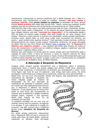 26
atentamente, comparando os ensinos maçônicos com a Bíblia Sagrada. Em 1 João 4:1,
encontramos este mandamento a todos os cristãos: "Amados, não deis crédito a
qualquer espírito, antes provai [testai] os espíritos se procedem de Deus, porque
muitos falsos profetas têm saído pelo mundo fora." Assim, vemos que qualquer ensino
religioso que não se conforme com as Escrituras é proveniente de um "falso profeta".
Este exercício não é vão, pois é sua alma preciosa que está em jogo. Finalmente, lembre-
se de duas coisas sobre a Maçonaria: 1) Os maçons de graus superiores mentem para
seus colegas maçons, pois eles "merecem ser enganados"; 2) As explicações dadas a
95% de todos os maçons estão erradas. Veja esta citação de um autor maçom, Carl
Claudy: "Remova a casca exterior e encontre um significado; remova aquele significado e
encontre outro; abaixo dele, se você cavar ainda mais, encontrará um terceiro, um
quarto - quem poderá dizer quantos ensinos?" Você aprendeu muitas mentiras, conforme
demonstraremos nos nossos muitos artigos. Finalmente, lembre-se, da audaz afirmação
de Albert Pike em seu livro Morals and Dogma [leia a resenha] que, "A Maçonaria é
idêntica aos mistérios antigos", o que significa que todos seus ensinos em todos os
livros são exatamente o mesmo que os mistérios antigos, pagãos e satânicos! [pg 624,
Ensinos para o Vigésimo Oitavo Grau]
Pedimos que você separe um tempo para ler nossos artigos para que finalmente saiba a
verdade de Jesus Cristo, o Deus do Universo, a quem os maçons chamam de "deus
inferior" e nunca mencionam em seus ensinos e rituais. Oramos fervorosamente para que
o Espírito Santo ilumine sua mente, coração e alma com o conhecimento do verdadeiro
Deus, e somente do verdadeiro Deus, da Bíblia Sagrada.
A Adoração à Serpente na Maçonaria
Imagine nosso choque quando descobrimos que a Maçonaria adora a Serpente,
exatamente como a maioria dos grupos pagãos dos últimos 5.000 anos. Estaremos
citando fontes maçônicas, e mostraremos os símbolos que acompanham o texto. Como
"uma figura vale mais do que mil palavras", este artigo será outra prova "da arma
fumegante" confirmando que a Maçonaria é luciferiana, conforme vimos demonstrando.
Albert Pike, em seu livro monumental, Morals and Dogma, fala grandemente sobre a
importância da adoração à serpente nas
várias religiões pagãs de mistério da
antiguidade. Ao ler sua descrição da
importância da adoração à serpente, tenha
em mente que Pike dogmaticamente afirmou
que "a Maçonaria é idêntica aos antigos
mistérios", o que significa que os ensinos em
todos os seus livros são precisamente os
mesmos que os satânicos e pagãos mistérios
antigos! Agora, vejamos o que escreveu
Albert Pike, maçom de Grau 33, da
Jurisdição Sul dos EUA.
"A serpente enrolada em um ovo, era um
símbolo comum para os indianos, os egípcios
e os druidas. É uma referência à criação do
universo". [pg 496, ensinos para o Vigésimo
Quinto Grau, Cavaleiro da Serpente de
Bronze]
Em vários artigos anteriores, observamos
que a Maçonaria NÃO crê que o universo foi
criado pelo Deus da Santa Bíblia, conforme
registrado no Gênesis. Essa afirmação
 