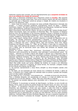 27
realmente suporta esse conceito, pois diz dogmaticamente que a serpente enrolada no
ovo é um símbolo da criação do universo!
Além disso, é altamente condenável que a Maçonaria venere os druidas. Não somente
Pike menciona os druidas nessa frase, mas outros autores maçons são até mais enfáticos
na admissão que a Maçonaria venera-os porque a religião de mistério do druidismo é
idêntica à da Maçonaria. Veja:
"... nosso modo de ensinar os princípios da nossa profissão [Maçonaria] é derivado dos
druidas.... e nossos principais emblemas originalmente vieram do Egito..." [William
Hutchinson, maçom, The Spirit of Masonry [O Espírito da Maçonaria], revisado por George
Oliver, Bell Publishing, publicado originalmente em 1775, pg 195].
Albert Churchward, outro escritor maçom, diz que os maçons são "nossos druidas atuais"
[Albert Churchward, Signs and Symbols of Primordial Man: The Evolution of Religious
Doctrine from the Eschatology of the Anciente Egyptians (Sinais e Símbolos do Homem
Primordial: A Evolução da Doutrina Religiosa a Partir da Escatologia dos Antigos Egípcios),
Londres, Inglaterra, George Allen and Co. Ltd., 1913, segunda edição, pg 189]
Outro autor maçom, George Oliver, também observou a conexão da Maçonaria com os
druidas. "Os druidas veneravam grandemente a Serpente. O grande deus Hu, era
tipificado por esse réptil; e era representado pelos bardos como o 'maravilhoso Dragão-
chefe, o soberano dos céus'." [George Oliver, Sign and Symbols, Nova York, Macoy
Publishing and Masonic Supply Co., 1906, pg 36; ênfase e caixa alta no original] Pelo
menos, essa visão satânica da serpente e do dragão como seres idênticos é consistente
com a Bíblia, pois as Escrituras dizem que ambos são símbolos de Satanás [veja
Apocalipse 12:9].
Quando os autores maçons Pike, Hutchinson, Churchward e Oliver identificam a
Maçonaria como proveniente do druidismo, essa admissão é extremamente grave. "Os
maçons... admiram os druidas e alguns até chegam a afirmar que a Maçonaria veio do
druidismo. Logicamente, os druidas eram sacerdotes ocultistas, praticavam a astrologia, e
ofereciam sacrifícios humanos." [Dr. C. Burns, Masonic and Occult Symbols Illustrated,
(Símbolos Maçônicos e Ocultistas Ilustrados), pg 28] Maravilhoso. Essa afirmação
significa que a Maçonaria pratica tanto a Magia Branca quanto a feitiçaria da Magia Negra.
Os Iluministas praticam a feitiçaria da Magia Negra, como também o Anticristo praticará!
Albert Pike então revela que outras religiões de mistério no mundo e em diferentes
épocas também adoraram a serpente, de várias formas. Por exemplo: [citações tiradas
do livro Morals and Dogma, pg 496-500]
1) "Os fenícios representavam o deus Nomu [Knepth ou Amun-Knepth] usando uma
serpente".
2) "No Egito, um sol suportado por duas víboras era o emblema de Horhat, o gênio do
bem; a serpente com o globo alado era colocado sobre as portas e janelas dos templos
como um deus tutelar [guardião]".
3) Na cidade de Tiro, e na Índia, "uma serpente era ... enrolada no tronco de uma árvore.
Píton, a Deidade Serpente, era considerada um oráculo; e o tripé em Delfos era uma
serpente de ouro de três cabeças. " [Nota: Pike usou caixa alta no original]
4) "Os portais nos templos egípcios eram decorados com o hierograma do Círculo e a
Serpente."
5) A serpente "é encontrada no templo de Naki-Rustam, na Pérsia, no arco triunfal em
Beijing, China, sobre as portas do grande templo de Chaundi Teeva, em Java; nos muros
de Atenas... O hierograma mexicano era formado pela interseção de duas grandes
Serpentes, que descreviam o círculo com seus corpos, e cada uma tinha um cabeça
humana em sua boca." [Nota: Aqui também Pike utilizou caixa alta, para indicar Deidade]
Embora possamos achar repugnante imaginar uma serpente engolindo um ser humano,
descobrimos que os satanistas têm um ponto de vista diferente. Um livro sobre símbolos
satânicos, chamado Magic Symbols [Símbolos Mágicos], diz que a serpente engolindo um
ser humano simboliza "o processo de iniciação". Quando um homem se preparou para
 
