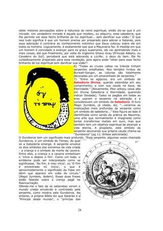 28
obter maiores percepções sobre a natureza do reino espiritual, então diz-se que é um
iniciado. Um verdadeiro iniciado é aquele que recebeu, ou adquiriu, essa sabedoria, que
lhe permite ver esse facho brilhante de luz espiritual... sem danificar sua visão." O que
isso tudo significa é que um homem precisa ser preparado para adorar a Satanás, pois
essa adoração é contrária ao conhecimento instintivo que Deus colocou sobre ele em
todos os homens. Logicamente, é exatamente isso que a Maçonaria faz. À medida em que
um homem é convidado a avançar para os graus superiores, ele vai aprendendo mais e
mais coisas, até que finalmente, por volta do Vigésimo Oitavo Grau [Príncipe Adepto, ou
Cavaleiro do Sol], perceberá que está adorando a Lúcifer, o deus do bem. Ele foi
cuidadosamente preparado para essa revelação, pois agora pode "olhar para esse facho
brilhante de luz espiritual sem danificar sua visão"!
6) "Todas as cruzes celtas na Irlanda tinham
serpentes entalhadas. Nos templos hindus de
Burwah-Sangor, as colunas são totalmente
decoradas por um emaranhado de serpentes."
7) "Entre os egípcios, era um símbolo de
Sabedoria Divina, quando estendida em seu
comprimento; e com sua cauda na boca, da
Eternidade." [Novamente, Pike utilizou caixa alta
em Divina Sabedoria e Eternidade, querendo
indicar Deidade]. Todos os pagãos em todas as
eras usaram a serpente na adoração e a
consideravam um símbolo da Sabedoria. O livro
Magic Symbols, já citado, diz, "...veremos as
implicações mais profundas da serpente como
um símbolo da sabedoria..." Esta figura ao lado é
identificada como sendo da prática da Alquimia,
uma arte que normalmente é imaginada como
tentar transformar metais em ouro, mas que
também tem um objetivo espiritual de alcançar a
vida eterna. A propósito, este símbolo da
serpente devorando sua própria cauda chama-se
"Ouroboros" [pg 11; ênfase adicionada]
O Ouroboros tem um significado mais profundo. "Essa serpente, algumas vezes chamada
Ouroboros, é um símbolo do Tempo, do qual
só a Sabedoria emerge. A serpente envolve
os dois símbolos dos extremos da vida criada
- a criança e o símbolo da morte da caveira.
Entre eles, a criança e a caveira simbolizam
o 'início e depois o fim'. Como um todo, o
emblema pode ser interpretado como se
significasse, 'No fim, é meu início', ou 'O Fim
é encontrado no Início', o que é
aproximadamente o significado da frase em
latim que aparece em volta do círculo."
[Magic Symbols, ibidem]. Essas duas frases
estão falando sobre a crença pagã na
Reencarnação.
Ofende-me o fato de os satanistas verem o
mundo criado envolvido e controlado pela
serpente, como mostra este Ouroboros. No
entanto, a própria Bíblia diz que Satanás é o
"Príncipe deste mundo", o "príncípe das
 