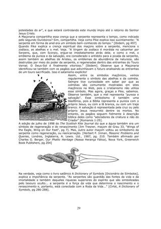 29
potestades do ar", e que estará controlando este mundo ímpio até o retorno do Senhor
Jesus Cristo.
A Maçonaria compartilha essa crença que a serpente representa o tempo, como indicado
pelo segundo Ouroboros? Sim, compartilha. Veja como Pike explica isso sucintamente: "A
serpente em forma de anel era um símbolo bem-conhecido do tempo." [Ibidem, pg 497]
Quando Pike explica a crença espiritual dos maçons sobre a serpente, menciona o
zodíaco, as abelhas e o mel. Veja. "A Virgem do zodíaco é mordida no calcanhar por
Serpens, que, com Scorpio, ergue-se imediatamente atrás dela; e como o mel, o
emblema da pureza e da salvação, era considerado o antídoto para a picada da serpente,
assim também as abelhas de Aristeu, os emblemas da abundância da natureza, são
destruídas por meio do poder da serpente, e regeneradas dentro das entranhas do Touro
Vernal. O Deus-Sol é finalmente vitorioso." [Ibidem]. Observe que a Maçonaria
identificou-se também com os pagãos que adivinhavam o futuro analisando as entranhas
de um touro sacrificado. Isso é satanismo explícito!
Assim, entre os símbolos maçônicos, vemos
regularmente o símbolo das abelhas e da colméia.
Sempre tive curiosidade em saber por que as
colméias são comumente mostradas em sites
maçônicos na Web, pois o cristianismo não utiliza
esse símbolo. Mas agora, graças a Pike, sabemos.
Observe também, que o mel representa "pureza e
salvação". Esse simbolismo é também uma
blasfêmia, pois a Bíblia representa a pureza com o
próprio Jesus, ou com a lã branca, ou com um traje
branco. A salvação é representada pela cruz ou pelo
próprio Jesus ressurreto dentre os mortos. No
entanto, os pagãos seguem fielmente à descrição
bíblica deles como "adoradores da criatura e não do
Criador" [Romanos 1:25].
A edição de julho de 1998 do The Scottish Rite Journal diz que a águia também era um
símbolo de regeneração e do renascimento [Jim Tresner, maçom de Grau 33, "Wings of
the Eagle, Wing on Our Feet", pg 7]. Mas, outro autor maçom voltou ao simbolismo da
serpente como regeneração, ou reencarnação. [Herbert F. Inman, Masonic Problems and
Queries, Londres, Inglaterra, A. Lewis. Ltd., 1987, pg. 210. Também afirmado por
Charles G. Berger, Our Phallic Heritage (Nossa Herança Fálica), Nova York, Greenwich
Book Publishers, pg 204]
Na verdade, veja como o livro satânico A Dictionary of Symbols [Dicionário de Símbolos],
explica a importância da serpente. "As serpentes são guardiãs das fontes da vida e da
imortalidade e também daquelas riquezas superiores do espírito que são simbolizadas
pelo tesouro oculto... a serpente é a força da vida que determina o nascimento e o
renascimento e, portanto, está conectada com a Roda da Vida..." [Cirlot, A Dictionary of
Symbols, pg 286-288].
 