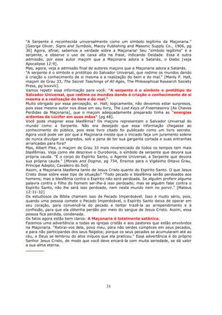31
"A Serpente é reconhecida universalmente como um símbolo legítimo da Maçonaria."
[George Oliver, Signs and Symbols, Macoy Publishing and Masonic Supply Co., 1906, pg
36] Agora, afinal, sabemos a verdade sobre a Maçonaria! Seu "símbolo legítimo" é a
serpente, e observe o uso de caixa alta na frase, indicando Deidade. Essa é outra
admissão, por esse autor maçom que a Maçonaria adora a Satanás, o Diabo [veja
Apocalipse 12:9].
Mas, agora, veja a admissão final de autores maçons que a Maçonaria adora a Satanás.
"A serpente é o símbolo e protótipo do Salvador Universal, que redime os mundos dando
à criação o conhecimento de si mesma e a realização do bem e do mal." [Manly P. Hall,
maçom de Grau 33, The Secret Teachings of All Ages, The Philosophical Research Society
Press, pg lxxxviii].
Vamos repetir essa informação para você: "A serpente é o símbolo e protótipo do
Salvador Universal, que redime os mundos dando à criação o conhecimento de si
mesma e a realização do bem e do mal."
Muito obrigado por essa percepção, sr. Hall; logicamente, não devemos estar surpresos,
pois esse mesmo autor nos disse em seu livro, The Lost Keys of Freemasonry [As Chaves
Perdidas da Maçonaria], que o maçom adequadamente preparado tinha as "energias
ardentes de Lúcifer em suas mãos" [pg 48].
Você pode imaginar essa blasfêmia? Os maçons representam o Salvador Universal do
mundo como a Serpente. Não era desejado que essa informação chegasse ao
conhecimento do público, pois esse livro citado foi publicado como um livro secreto.
Agora você pode ver por que a Maçonaria insiste que o iniciado faça um juramento solene
de nunca divulgar os segredos, sob a pena de ter sua garganta cortada e suas entranhas
arrancadas para fora?
Mas, Albert Pike, o maçom de Grau 33 mais reverenciado de todos os tempos tem mais
blasfêmias. Veja como ele descreve o Ouroboros, o símbolo da serpente que devora sua
própria cauda. "É o corpo do Espírito Santo, o Agente Universal, a Serpente que devora
sua própria cauda." [Morals and Dogma, pg 734, Ensinos para o Vigésimo Oitavo Grau,
Príncipe Adepto, Cavaleiro do Sol]
Assim, a Maçonaria blasfema tanto de Jesus Cristo quanto do Espírito Santo. O que Jesus
Cristo disse sobre esse tipo de situação? "Todo pecado e blasfêmia serão perdoados aos
homens; mas a blasfêmia contra o Espírito não será perdoada. Se alguém proferir alguma
palavra contra o Filho do homem ser-lhe-á isso perdoado; mas se alguém falar contra o
Espírito Santo, não lhe será isso perdoado, nem neste mundo nem no porvir." [Mateus
12:31-32]
Os estudiosos da Bíblia chamam isso de Pecado Imperdoável. Isso é muito sério, pois,
quando uma pessoa comete o Pecado Imperdoável, o Espírito Santo deixa de operar em
seu coração, para convencê-la do pecado e tentar trazê-la ao arrependimento e à
confissão, para que ela obtenha perdão por meio do sangue de Jesus Cristo. Assim, essa
pessoa fica perdida, condenada.
Os fatos agora estão bem claros: A Maçonaria é totalmente satânica.
Fazemos uma advertência a todas as igrejas cristãs e aos pastores que estão envolvidos
na Maçonaria. "Retirai-vos dela, povo meu, para não serdes cúmplices em seus pecados,
e para não participardes dos seus flagelos; porque os seus pecados se acumularam até ao
céu, e Deus se lembrou do atos iníquos que ela praticou." Essa advertência é do próprio
Senhor Jesus Cristo, de modo que você deve encará-la com muita seriedade, se dá valor
a sua alma eterna.
 