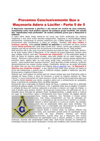 32
Provamos Conclusivamente Que a
Maçonaria Adora a Lúcifer - Parte 5 de 5
A Maçonaria representa e glorifica o ato sexual em muitos de seus símbolos,
exatamente como você poderia esperar de qualquer grupo ocultista. Um estudo
dos "significados mais profundos" de muitos símbolos prova que a Maçonaria é
satânica.
A maior parte deste artigo baseia-se em livros que foram publicados por editoras
maçônicas e que eram muito secretos antigamente. Seguimos a recomendação bíblica
atentamente, comparando os ensinos maçônicos com a Bíblia Sagrada. Em 1 João 4:1,
encontramos este mandamento a todos os cristãos: "Amados, não deis crédito a
qualquer espírito, antes provai [testai] os espíritos se procedem de Deus, porque
muitos falsos profetas têm saído pelo mundo fora." Assim, vemos que qualquer ensino
religioso que não se conforme com as Escrituras é proveniente de um "falso profeta".
Este exercício não é vão, pois é sua alma preciosa que está em jogo. Finalmente, lembre-
se de duas coisas sobre a Maçonaria: 1) Os maçons de graus superiores mentem para
seus colegas maçons, pois eles "merecem ser enganados"; 2) As explicações dadas a
95% de todos os maçons estão erradas. Veja esta citação de um autor maçom, Carl
Claudy: "Remova a casca exterior e encontre um significado; remova aquele significado e
encontre outro; abaixo dele, se você cavar ainda mais, encontrará um terceiro, um
quarto - quem poderá dizer quantos ensinos?" Você aprendeu muitas mentiras, conforme
demonstraremos nos nossos muitos artigos. Finalmente, lembre-se, da audaz afirmação
de Albert Pike em seu livro Morals and Dogma [leia a resenha] que, "A Maçonaria é
idêntica aos mistérios antigos", o que significa que todos seus ensinos em todos os
livros são exatamente o mesmo que os mistérios antigos, pagãos e satânicos! [pg 624,
Ensinos para o Vigésimo Oitavo Grau]
Pedimos que você separe um tempo para ler nossos artigos para que finalmente saiba a
verdade de Jesus Cristo, o Deus do Universo, a quem os maçons chamam de "deus
inferior" e nunca mencionam em seus ensinos e rituais. Oramos fervorosamente para que
o Espírito Santo ilumine sua mente, coração e alma com o conhecimento do verdadeiro
Deus, e somente do verdadeiro Deus, da Bíblia Sagrada.
Escrevendo sob a inspiração do Espírito Santo de Deus, o apóstolo Paulo fez a definição
perfeita da palavra pagão. Em Romanos 1:25, o apóstolo disse que os pagãos "mudaram
a verdade de Deus em mentira, adorando e servindo a criatura, em lugar do Criador, o
qual é bendito para sempre. Amém." Ao longo dos muitos anos, fico admirado em ver a
exatidão dessa definição do apóstolo Paulo. Verdadeiramente, o pagão adora a criatura
em lugar do maravilhoso, sábio e infinitamente bom Deus Criador. Os pagãos adoram
animais, insetos, pássaros, rios, florestas e muitas outras
coisas, mas todos compartilham um tipo de adoração em
comum: a veneração ao ato sexual entre o homem e a mulher,
e adoram o pênis masculino e a vulva da mulher. Na verdade,
quando leio as explicações deles para esses símbolos, fico
admirado com a criatividade que demonstram ao atribuirem
conotações sexuais a muitos de seus símbolos.
Os maçons fazem a mesma coisa; no entanto, diferem dos
satanistas, pois escondem grande parte do significado sexual
de muitos de seus símbolos. Citamos Carl Claudy
anteriormente, quando disse que a Maçonaria tem muitos
níveis de significados para o mesmo símbolo, e você precisa
continuar cavando até compreender todos eles. Você ficará chocado ao conhecer as
conotações sexuais que foram atribuídas a muitos dos símbolos mais comumente usados
 