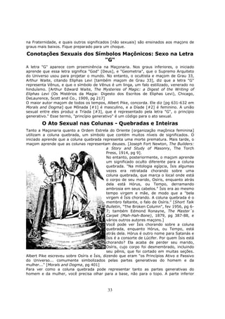33
na Fraternidade, e quais outros significados [não sexuais] são ensinados aos maçons de
graus mais baixos. Fique preparado para um choque.
Conotações Sexuais dos Símbolos Maçônicos: Sexo na Letra
"G"
A letra "G" aparece com proeminência na Maçonaria. Nos graus inferiores, o iniciado
aprende que essa letra significa "God" [Deus], e "Geometria", que o Supremo Arquiteto
do Universo usou para projetar o mundo. No entanto, o ocultista e maçom de Grau 33,
Arthur Waite, citando Eliphas Levi [também maçom de Grau 33], diz que a letra "G"
representa Vênus, e que o símbolo de Vênus é um linga, um falo estilizado, venerado no
hinduísmo. [Arthur Edward Waite, The Mysteries of Magic: a Digest of the Writing of
Eliphas Levi (Os Mistérios da Magia: Digesto dos Escritos de Eliphas Levi), Chicago,
DeLaurence, Scott and Co., 1909, pg 217]
O maior autor maçom de todos os tempos, Albert Pike, concorda. Ele diz [pg 631-632 em
Morals and Dogma] que Mônada [#1] é masculino, e a Díade [#2] é feminino. A união
sexual entre eles produz a Tríada [#3], que é representado pela letra "G", o princípio
generativo." Esse termo, "princípio generativo" é um código para o ato sexual.
O Ato Sexual nas Colunas - Quebradas e Inteiras
Tanto a Maçonaria quanto a Ordem Estrela do Oriente [organização maçônica feminina]
utilizam a coluna quebrada, um símbolo que contém muitos níveis de significados. O
iniciado aprende que a coluna quebrada representa uma morte prematura. Mais tarde, o
maçom aprende que as colunas representam deuses. [Joseph Fort Newton, The Builders:
a Story and Study of Masonry, The Torch
Press, 1914, pg 9].
No entanto, posteriormente, o maçom aprende
um significado oculto diferente para a coluna
quebrada. "Na mitologia egípcia, Ísis algumas
vezes era retratada chorando sobre uma
coluna quebrada, que marca o local onde está
o corpo de seu marido, Osíris, enquanto atrás
dela está Hórus, ou Tempo, derramando
ambrosia em seus cabelos." Ísis era ao mesmo
tempo virgem e mãe, de modo que a "bela
virgem é Ísis chorando. A coluna quebrada é o
membro faltante, o falo de Osíris." [Short Talk
Bulletin, "The Broken Column", fev 1956, pg 6-
7; também Edmond Ronayne, The Master´s
Carpet (Mah-Hah-Bone), 1879, pg 387-88, e
vários outros autores maçons.]
Você pode ver Ísis chorando sobre a coluna
quebrada, enquanto Hórus, ou Tempo, está
atrás dela. Hórus é outro nome para Satanás e
Ísis é a consorte de Lúcifer. Por quem Ísis está
chorando? Ela acaba de perder seu marido,
Osíris, cujo corpo foi desmembrado, incluindo
seu pênis, que foi cortado em muitas seções.
Albert Pike escreveu sobre Osíris e Ísis, dizendo que eram "os Princípios Ativo e Passivo
do Universo... comumente simbolizados pelas partes generativas do homem e da
mulher..." [Morals and Dogma, pg 401]
Para ver como a coluna quebrada pode representar tanto as partes generativas do
homem e da mulher, você precisa olhar para a base, não para o topo. A parte inferior
 