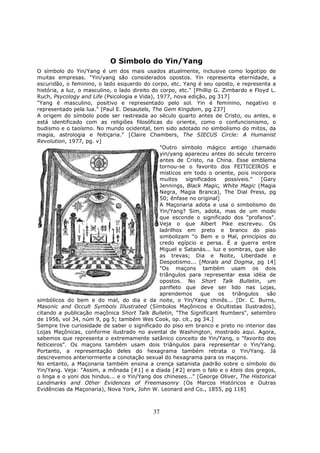 37
O Símbolo do Yin/Yang
O símbolo do Yin/Yang é um dos mais usados atualmente, inclusive como logotipo de
muitas empresas. "Yin/yang são considerados opostos. Yin representa eternidade, a
escuridão, o feminino, o lado esquerdo do corpo, etc. Yang é seu oposto, e representa a
história, a luz, o masculino, o lado direito do corpo, etc." [Phillip G. Zimbardo e Floyd L.
Ruch, Psycology and Life (Psicologia e Vida), 1977, nova edição, pg 317]
"Yang é masculino, positivo e representado pelo sol. Yin é feminino, negativo e
representado pela lua." [Paul E. Desautels, The Gem Kingdom, pg 237]
A origem do símbolo pode ser rastreada ao século quarto antes de Cristo, ou antes, e
está identificado com as religiões filosóficas do oriente, como o confuncionismo, o
budismo e o taoísmo. No mundo ocidental, tem sido adotado no simbolismo do mitos, da
magia, astrologia e feitiçaria." [Claire Chambers, The SIECUS Circle: A Humanist
Revolution, 1977, pg. v]
"Outro símbolo mágico antigo chamado
yin/yang apareceu antes do século terceiro
antes de Cristo, na China. Esse emblema
tornou-se o favorito dos FEITICEIROS e
místicos em todo o oriente, pois incorpora
muitos significados possíveis." [Gary
Jennings, Black Magic, White Magic (Magia
Negra, Magia Branca), The Dial Press, pg
50; ênfase no original]
A Maçonaria adota e usa o simbolismo do
Yin/Yang? Sim, adota, mas de um modo
que esconde o significado dos "profanos".
Veja o que Albert Pike escreveu. Os
ladrilhos em preto e branco do piso
simbolizam "o Bem e o Mal, princípios do
credo egípcio e persa. É a guerra entre
Miguel e Satanás... luz e sombras, que são
as trevas; Dia e Noite, Liberdade e
Despotismo... [Morals and Dogma, pg 14]
"Os maçons também usam os dois
triângulos para representar essa idéia de
opostos. No Short Talk Bulletin, um
panfleto que deve ser lido nas Lojas,
aprendemos que os triângulos são
simbólicos do bem e do mal, do dia e da noite, o Yin/Yang chinês... [Dr. C. Burns,
Masonic and Occult Symbols Illustrated (Símbolos Maçônicos e Ocultistas Ilustrados),
citando a publicação maçônica Short Talk Bulletin, "The Significant Numbers", setembro
de 1956, vol 34, núm 9, pg 5; também Wes Cook, op. cit., pg 34.]
Sempre tive curiosidade de saber o significado do piso em branco e preto no interior das
Lojas Maçônicas, conforme ilustrado no avental de Washington, mostrado aqui. Agora,
sabemos que representa o extremamente satânico conceito de Yin/Yang, o "favorito dos
feiticeiros". Os maçons também usam dois triângulos para representar o Yin/Yang.
Portanto, a representação deles do hexagrama também retrata o Yin/Yang. Já
descrevemos anteriormente a conotação sexual do hexagrama para os maçons.
No entanto, a Maçonaria também ensina a crença satanista padrão sobre o símbolo do
Yin/Yang. Veja: "Assim, a mônada [#1] e a díada [#2] eram o falo e o kteis dos gregos,
o linga e o yoni dos hindus... e o Yin/Yang dos chineses..." [George Oliver, The Historical
Landmarks and Other Evidences of Freemasonry (Os Marcos Históricos e Outras
Evidências da Maçonaria), Nova York, John W. Leonard and Co., 1855, pg 118]
 