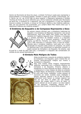 38
Dentro do Movimento de Nova Era atual, o símbolo Yin/Yang é usado para representar a
bissexualidade e a homossexualidade. Também é usado para retratar a Adivinhação. [Dr.
C. Burns, op. cit., pg 19-22] Não se deixe enganar: a Maçonaria representa o símbolo
Yin/Yang de forma um pouco diferente que a forma tradicional utilizada pelo Movimento
de Nova Era, o ocultismo ou o satanismo. Ela usa o hexagrama e o piso com ladrilhos
brancos e pretos; no entanto, a crença no Yin/Yang é idêntica a dos mistérios satânicos.
Mas, por que devemos nos surpreender, se o próprio Albert Pike mesmo disse que "a
Maçonaria é idêntica aos mistérios antigos"?
O Emblema do Esquadro e do Compasso Representa o Sexo
Os autores maçons afirmam que o simbolismo tradicional do
esquadro e do compasso da Maçonaria representa o ato sexual
heterossexual. Veja como Albert Pike explica esse fato aos
membros do Trigésimo Segundo Grau: "Portanto, o Compasso
é o símbolo hermético da Deidade Criativa e o Esquadro
simboliza a Terra, ou o Universo produtivo." [Morals and
Dogma, pg 850-51]. Portanto, os maçons vêem o compasso
como o falo masculino e o esquadro como a vulva da mulher.
Olhando para o emblema maçônico, você pode ver a óbvia
penetração do esquadro pelas pontas do compasso. Um ponto
de diferença aqui é que geralmente os satanistas invertem os
papéis sexuais do Compasso e do Esquadro. No entanto, seja
lá qual for o modo de olhar para isso, o Compasso e o Esquadro são considerados um
símbolo do ato sexual heterossexual.
O Símbolo Mais Maligno de Todos
Antes de deixarmos o assunto do emblema maçônico
do Compasso e do Esquadro, quero mostrar-lhe um
símbolo particularmente maligno que mostra o
Compasso e o Esquadro.
Esta cena mostra várias imagens inegavelmente
satânicas, associadas com o emblema maçônico do
Compasso e do Esquadro. Primeiro, observe o
hexagrama no canto esquerdo da figura. Lembre-se,
o hexagrama é o mais maligno de todos os símbolos
da Magia Negra. Os feiticeiros o utilizam há milhares
de anos para lançar maldições; muitas pessoas já
morreram por terem recebido essas maldições e
feitiços. Segundo, observe o sol no alto da figura.
Exatamente como faziam os antigos egípcios nos
dias em que Deus os julgou por sua religião,
lançando dez pragas sobre a terra do Egito, os
maçons adoram ao sol em geral, e ao deus egípcio
Rá, em particular. Finalmente, observe que o
esquadro está fincado na Santa Bíblia embaixo.
 