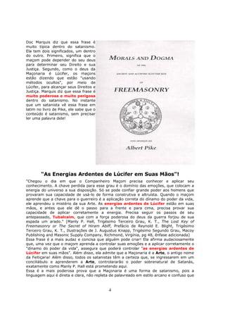 4
Doc Marquis diz que essa frase é
muito típica dentro do satanismo.
Ela tem dois significados, um dentro
do outro. Primeiro, significa que o
maçom pode depender do seu deus
para determinar seu Direito e sua
Justiça. Segundo, como o deus da
Maçonaria é Lúcifer, os maçons
estão dizendo que estão "usando
métodos ocultos", por meio de
Lúcifer, para alcançar seus Direitos e
Justiça. Marquis diz que essa frase é
muito poderosa e muito perigosa
dentro do satanismo. No instante
que um satanista vê essa frase em
latim no livro de Pike, ele sabe que o
conteúdo é satanismo, sem precisar
ler uma palavra dele!
"As Energias Ardentes de Lúcifer em Suas Mãos"!
"Chegou o dia em que o Companheiro Maçom precisa conhecer e aplicar seu
conhecimento. A chave perdida para esse grau é o domínio das emoções, que colocam a
energia do universo a sua disposição. Só se pode confiar grande poder aos homens que
provaram sua capacidade de usá-lo de forma construtiva e altruísta. Quando o maçom
aprende que a chave para o guerreiro é a aplicação correta do dínamo do poder da vida,
ele aprendeu o mistério da sua Arte. As energias ardentes de Lúcifer estão em suas
mãos, e antes que ele dê o passo para a frente e para cima, precisa provar sua
capacidade de aplicar corretamente a energia. Precisa seguir os passos de seu
antepassado, Tubalcaim, que com a força poderosa do deus da guerra forjou de sua
espada um arado." [Manly P. Hall, Trigésimo Terceiro Grau, K. T., The Lost Key of
Freemasonry or The Secret of Hiram Abiff, Prefácio de Reynold E. Blight, Trigésimo
Terceiro Grau, K. T., Ilustrações de J. Augustus Knapp, Trigésimo Segundo Grau, Macoy
Publishing and Masonic Supply Company, Richmond, Virgínia, pg 48, ênfase adicionada]
Essa frase é a mais audaz e concisa que alguém pode criar! Ela afirma audaciosamente
que, uma vez que o maçom aprenda a controlar suas emoções e a aplicar corretamente o
"dínamo do poder da vida", assegura que poderá controlar "as energias ardentes de
Lúcifer em suas mãos". Além disso, ela admite que a Maçonaria é a Arte, o antigo nome
da Feitiçaria! Além disso, todos os satanistas têm a certeza que, se ingressarem em um
conciliábulo e aprenderem a Arte, controlararão o poder sobrenatural de Satanás,
exatamente como Manly P. Hall está prometendo aqui.
Essa é a mais poderosa prova que a Maçonaria é uma forma de satanismo, pois a
linguagem aqui é direta e clara, não repleta de palavreado em estilo arcano e confuso que
 