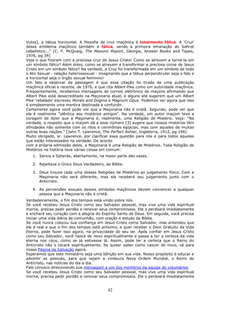 42
Vulva], a tábua horizontal. A filosofia da cruz maçônica é totalmente fálica. A 'Cruz'
desse emblema maçônico também é fálica, sendo a primeira emanação do Sefirot
cabalístico..." [C. F. McQuaig, The Masonic Report, Georgia, Answer Books and Tapes,
1976, pg 34]
Veja o que fizeram com a preciosa cruz de Jesus Cristo! Como se atrevem a torná-la em
um símbolo fálico? Além disso, como se atrevem a transformar a preciosa coroa de Jesus
Cristo em um símbolo fálico? Na verdade, a Cruz foi transformada em um símbolo de todo
o Ato Sexual - relação heterossexual - imaginando que a tábua perpendicular seja o falo e
a horizontal seja o órgão sexual feminino!
Um fato a observar de passagem é que essa citação foi tirada de uma publicação
maçônica oficial e recente, de 1976, e que cita Albert Pike como um autoridade maçônica.
Freqüentemente, recebemos mensagens de correio eletrônico de maçons afirmando que
Albert Pike está desacreditado na Maçonaria atual, e alguns até sugerem que um Albert
Pike 'rebelado' escreveu Morals and Dogma e Magnum Opus. Podemos ver agora que isso
é simplesmente uma mentira destinada a confundir.
Certamente agora você pode ver que a Maçonaria não é cristã. Segundo, pode ver que
ela é realmente "idêntica aos mistérios antigos". Na verdade, um autor maçom teve a
coragem de dizer que a Maçonaria é, realmente, uma Religião de Mistério. Veja: "Na
verdade, o respeito que o maçom dá a esse número [3] sugere que nossos mistérios têm
afinidades não somente com os ritos e cerimônias egípcias, mas com aqueles de muitas
outras boas nações." [John T. Lawrence, The Perfect Ashlar, Inglaterra, 1912, pg 196]
Muito obrigado, sr. Lawrence, por clarificar essa questão para nós e para todos aqueles
que estão interessados na verdade. De acordo
com a própria admissão deles, a Maçonaria é uma Religião de Mistérios. Toda Religião de
Mistérios na história teve várias coisas em comum:
1. Servia a Satanás, abertamente, na maior parte das vezes.
2. Rejeitava o Único Deus Verdadeiro, da Bíblia.
3. Deus trouxe cada uma dessas Religiões de Mistérios ao julgamento físico. Com a
Maçonaria não será diferente, mas ela receberá seu julgamento junto com o
Anticristo.
4. As perversões sexuais desses símbolos maçônicos devem convencer a qualquer
pessoa que a Maçonaria não é cristã.
Verdadeiramente, o fim dos tempos está vindo sobre nós.
Se você recebeu Jesus Cristo como seu Salvador pessoal, mas vive uma vida espiritual
morna, precisa pedir perdão e renovar seus compromissos. Ele o perdoará imediatamente
e encherá seu coração com a alegria do Espírito Santo de Deus. Em seguida, você precisa
iniciar uma vida diária de comunhão, com oração e estudo da Bíblia.
Se você nunca colocou sua confiança em Jesus Cristo como Salvador, mas entendeu que
ele é real e que o fim dos tempos está próximo, e quer receber o Dom Gratuito da Vida
Eterna, pode fazer isso agora, na privacidade do seu lar. Após confiar em Jesus Cristo
como seu Salvador, você nasce de novo espiritualmente e passa a ter a certeza da vida
eterna nos céus, como se já estivesse lá. Assim, pode ter a certeza que o Reino do
Anticristo não o tocará espiritualmente. Se quiser saber como nascer de novo, vá para
nossa Página da Salvação agora.
Esperamos que este ministério seja uma bênção em sua vida. Nosso propósito é educar e
advertir as pessoas, para que vejam a vindoura Nova Ordem Mundial, o Reino do
Anticristo, nas notícias do dia a dia.
Fale conosco direcionando sua mensagem a um dos membros da equipe de voluntários.
Se você recebeu Jesus Cristo como seu Salvador pessoal, mas vive uma vida espiritual
morna, precisa pedir perdão e renovar seus compromissos. Ele o perdoará imediatamente
 