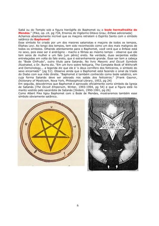 6
Sabá ou do Templo sob a figura hieróglifa do Baphomet ou o bode hermafrodita de
Mendes." [Pike, op. cit. pg 734, Ensinos do Vigésimo Oitavo Grau; ênfase adicionada]
Achamos absolutamente incrível que os maçons retratem o Espírito Santo com o símbolo
satânico do Baphomet!
Esse símbolo foi criado por um dos maiores satanistas e maçons de todos os tempos,
Eliphas Levi. Ao longo dos tempos, tem sido reconhecido como um dos mais malignos de
todos os símbolos. Olhando atentamente para o Baphomet, você verá que a ênfase está
no sexo, pois esse ser é andrógino - macho e fêmea ao mesmo tempo - observe que ele
tem seios de mulher e um falo [um pênis] ereto. Na verdade, duas serpentes estão
entrelaçadas em volta do falo ereto, que é estranhamente grande. Esse ser tem a cabeça
do "Bode Chifrudo", outro título para Satanás. No livro Masonic and Occult Symbols
Illustrated, o Dr. Burns diz, "Em um livro sobre feitiçaria, The Complete Book of Withcraft
and Demonology... a legenda diz que ele é 'o deus cornífero dos feiticeiros, o símbolo do
sexo encarnado'" [pg 51]. Observe ainda que o Baphomet está fazendo o sinal da tríade
do Diabo com sua mão direita. "Baphomet é também conhecido como bode sabático, em
cuja forma Satanás deve ser adorado nos sabás dos feiticeiros." [Frank Gaynor,
Dictionary of Mysticism, Nova York, Philosophical Library, 1953, pg 24]
Em seguida, descobrimos que Baphomet é aprovado oficialmente como símbolo da Igreja
de Satanás [The Occult Emporium, Winter, 1993-1994, pg 54] e que a figura está no
manto vestido pelo sacerdote de Satanás [Ibidem, 1990-1991, pg 26]
Como Albert Pike ligou Baphomet com o Bode de Mendes, mostraremos também esse
símbolo obviamente satânico.
 