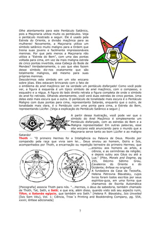 7
Olhe atentamente para este Pentáculo Satânico,
pois a Maçonaria utiliza muito os pentáculos. Veja
o pentáculo mostrado a seguir. Ele é usado pela
Estrela do Oriente, a divisão maçônica para as
mulheres! Novamente, a Maçonaria utiliza um
símbolo satânico muito maligno para a Ordem que
treina suas jovens e facilmente impressionáveis
meninas. Por que pelo menos a Maçonaria não
utiliza a "Estrela do Bem", com uma das pontas
voltada para cima, em vez da mais maligna estrela
de cinco pontas invertida, essa Cabeça do Bode de
Mendes? Verdadeiramente, o uso que eles fazem
desse símbolo diz-nos exatamente que são
totalmente malignos, até mesmo para suas
próprias meninas.
Descobrimos este símbolo em um site wiccano
sobre jóias. Eles estavam brincando com o fato de
o emblema do anel maçônico ser na verdade um pentáculo disfarçado! Como você pode
ver, a figura à esquerda é um típico símbolo de anel maçônico, com o compasso, o
esquadro e a régua. A figura do lado direito retrata a figura completa de onde o símbolo
do anel foi retirado. Olhando atentamente, você verá duas estrelas de cinco pontas. Uma
delas está mais escura que a outra. O pentáculo de tonalidade mais escura é o Pentáculo
Maligno com duas pontas para cima, representanto Satanás, enquanto que o outro, de
tonalidade mais clara, é o Pentáculo com uma ponta para cima, a Estrela do Bem,
representando Lúcifer. [Veja a explicação do Pentáculo Satânico a seguir.]
A partir dessa ilustração, você pode ver que o
símbolo do Anel Maçônico é simplesmente um
Pentáculo disfarçado, com as estrelas do Bem e a
Maligna representadas! Em outras palavras, esse
site wiccano está anunciando para o mundo que a
Maçonaria serve tanto ao bom Lúcifer e ao maligno
Satanás!
Thoth -- "O primeiro Hermes foi a Inteligência ou Palavra de Deus. Movido por
compaixão pela raça que vivia sem lei... Deus enviou ao homem, Osíris e Ísis,
acompanhados por Thoth, a encarnação ou repetição terrestre do primeiro Hermes; que
ensinou aos homens as artes, a
ciência, e as cerimônias da religião;
e depois subiu aos Céus ou até a
Lua." [Pike, Morals and Dogma, pg
255, Décimo Sétimo Grau,
Cavaleiros do Oriente e do
Ocidente; ênfase no original].
A fundadora da Casa da Teosofia,
Helena Petrovna Blavatsky, cujos
livros foram todos escritos por seus
espíritos-guia, em uma forma que
chamamos de Escrita Automática
[Psicografia] associa Thoth para nós. "...Hermes, o deus da sabedoria, também chamado
de Thoth, Tat, Seth, e Satã; e que era, além disso, quando visto sob seu aspecto ruim,
Tífon, o Satanás egípcio, que também era Seth." [Helena P. Blavatsky, Isis Unveiled
[Ísis Sem Véu], Vol. 1; Ciência, Trow´s Printing and Bookbinding Company, pg. 554,
xxxiii; ênfase adicionada]
 