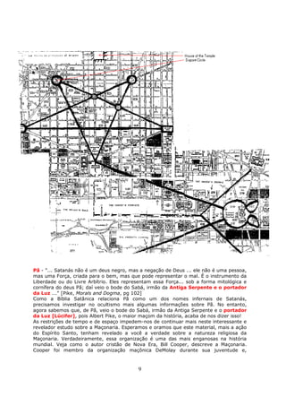 9
Pã - "... Satanás não é um deus negro, mas a negação de Deus ... ele não é uma pessoa,
mas uma Força, criada para o bem, mas que pode representar o mal. É o instrumento da
Liberdade ou do Livre Arbítrio. Eles representam essa Força... sob a forma mitológica e
cornífera do deus Pã; daí veio o bode do Sabá, irmão da Antiga Serpente e o portador
da Luz ..." [Pike, Morals and Dogma, pg 102]
Como a Bíblia Satânica relaciona Pã como um dos nomes infernais de Satanás,
precisamos investigar no ocultismo mais algumas informações sobre Pã. No entanto,
agora sabemos que, de Pã, veio o bode do Sabá, irmão da Antiga Serpente e o portador
da Luz [Lúcifer], pois Albert Pike, o maior maçom da história, acaba de nos dizer isso!
As restrições de tempo e de espaço impedem-nos de continuar mais neste interessante e
revelador estudo sobre a Maçonaria. Esperamos e oramos que este material, mais a ação
do Espírito Santo, tenham revelado a você a verdade sobre a natureza religiosa da
Maçonaria. Verdadeiramente, essa organização é uma das mais enganosas na história
mundial. Veja como o autor cristão de Nova Era, Bill Cooper, descreve a Maçonaria.
Cooper foi membro da organização maçônica DeMolay durante sua juventude e,
 