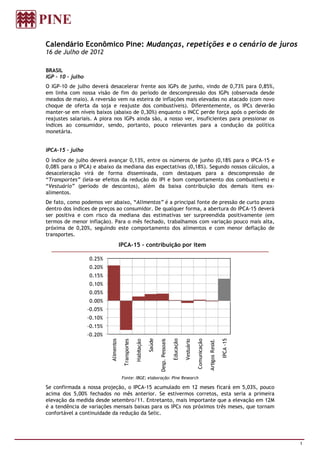 Calendário Econômico Pine: Mudanças, repetições e o cenário de juros
16 de Julho de 2012

BRASIL
IGP – 10 – julho
O IGP-10 de julho deverá desacelerar frente aos IGPs de junho, vindo de 0,73% para 0,85%,
em linha com nossa visão de fim do período de descompressão dos IGPs (observada desde
meados de maio). A reversão vem na esteira de inflações mais elevadas no atacado (com novo
choque de oferta da soja e reajuste dos combustíveis). Diferentemente, os IPCs deverão
manter-se em níveis baixos (abaixo de 0,30%) enquanto o INCC perde força após o período de
reajustes salariais. A piora nos IGPs ainda são, a nosso ver, insuficientes para pressionar os
índices ao consumidor, sendo, portanto, pouco relevantes para a condução da política
monetária.


IPCA-15 – julho
O índice de julho deverá avançar 0,13%, entre os números de junho (0,18% para o IPCA-15 e
0,08% para o IPCA) e abaixo da mediana das expectativas (0,18%). Segundo nossos cálculos, a
desaceleração virá de forma disseminada, com destaques para a descompressão de
“Transportes” (leia-se efeitos da redução do IPI e bom comportamento dos combustíveis) e
“Vestuário” (período de descontos), além da baixa contribuição dos demais itens ex-
alimentos.
De fato, como podemos ver abaixo, “Alimentos” é a principal fonte de pressão de curto prazo
dentro dos índices de preços ao consumidor. De qualquer forma, a abertura do IPCA-15 deverá
ser positiva e com risco da mediana das estimativas ser surpreendida positivamente (em
termos de menor inflação). Para o mês fechado, trabalhamos com variação pouco mais alta,
próxima de 0,20%, seguindo este comportamento dos alimentos e com menor deflação de
transportes.
                                        IPCA-15 – contribuição por item

                   0.25%
                   0.20%
                   0.15%
                   0.10%
                   0.05%
                   0.00%
                   -0.05%
                   -0.10%
                   -0.15%
                   -0.20%
                                                                    Saúde



                                                                                             Educação




                                                                                                                                                   IPCA -15
                            Alimentos




                                                                                                                    Comunicação
                                                                            Desp. Pessoais
                                          Transportes

                                                        Habitação




                                                                                                        Vestuário



                                                                                                                                  Artigos Resid.




                                         Fonte: IBGE; elaboração: Pine Research

Se confirmada a nossa projeção, o IPCA-15 acumulado em 12 meses ficará em 5,03%, pouco
acima dos 5,00% fechados no mês anterior. Se estivermos corretos, esta seria a primeira
elevação da medida desde setembro/11. Entretanto, mais importante que a elevação em 12M
é a tendência de variações mensais baixas para os IPCs nos próximos três meses, que tornam
confortável a continuidade da redução da Selic.




                                                                                                                                                              1
 