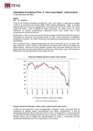 Calendário Econômico Pine: A “não linearidade” inflacionária
17 de Setembro de 2012

BRASIL
IGP – 10 – setembro
O IGP-10 de setembro apresentou variação de 1,05%, taxa superior à observada em agosto
(1,59%) e às estimativas de mercado (PINE: 0,96%; mediana Bloomberg: 1,02%). A principal
desaceleração veio nos preços agropecuários no atacado (de 6,23% para 3,83%) com menor
pressão de milho e soja e deflação de alguns perecíveis. Da mesma forma, os preços
industriais no atacado desaceleraram novamente (0,72% para 0,46%) com o bom
comportamento do minério de ferro.
Diversamente, o IPC-10 trouxe taxa bem acima da de agosto (0,29% para 0,42%) em resposta à
manutenção de alimentos com variações acima de 1,0% e pela aceleração de habitação,
transportes e vestuário. Já o INCC-10 manteve sua tendência de descompressão comum à sua
sazonalidade.
Para os próximos IGPs, a desaceleração deverá ser menos acentuada: se por um lado o IPA-
agro continuará a perder ímpeto, o IPA-industrial tem espaço para reduzir suas quedas (ver
gráfico abaixo), assim como os IPCs tendem a ganhar força, seja pelo choque de oferta de
alguns alimentos, seja pela sazonalidade de outros itens. Sendo assim, tanto o IGP-M quanto o
IGP-DI deste mês não deverão ficar muito abaixo de 1,0%.


                             Preço do minério de ferro (nível): alta recente

             130

             120

             110

             100

               90

               80

               70

               60
                                                                                       ago/12
                    jan/12




                                          mar/12


                                                   abr/12




                                                                     jun/12
                                                            mai/12




                                                                              jul/12
                                fev/12




                                                                                                set/12




                                         Preço do minério no porto de Tubarão

                                         Fonte: FGV; elaboração: Pine Research



Pesquisa Mensal do Emprego – junho, julho e agosto (assim esperamos!)
O IBGE não tem publicado a taxa de desemprego “completa” desde junho pela falta de
indicadores de algumas regiões metropolitanas. Nas regiões remanescentes, a taxa de
desemprego passou de 5,8% em maio para 5,4% em julho, correspondente a uma taxa de 5,4%
se retirarmos os efeitos sazonais típicos do mês e, portanto, ainda em sua mínima histórica.
Olhando apenas para as regiões que disponibilizaram os dados, o crescimento real dos
rendimentos desacelerou de 5,4% em junho para 2,4% em julho.




                                                                                                         1
 