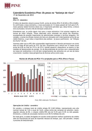 Calendário Econômico Pine: Os pesos na “balança de risco”
              17 de Dezembro de 2012
              BRASIL
              IPCA-15 - dezembro
              O índice de dezembro deverá avançar 0,63%, acima do último IPCA-15 (0,54%) e IPCA (0,60%).
              Se confirmada a nossa estimativa, a taxa acumulada em 12 meses passará de 5,6% para 5,7%,
              maior patamar desde fevereiro deste ano; é importante perceber que, dessa forma, a leitura
              terá acumulado o terceiro mês de elevação consecutiva.
              Entendemos que, se existe algum risco para a nossa estimativa é de surpresa negativa em
              termos de maior inflação. Temos observado certa retomada nos preços dos alimentos,
              acompanhada de pressões importantes de administrados (energia) e serviços (aluguéis). Em
              verdade, o núcleo de difusão (número de itens em elevação) tem vindo bastante acima de sua
              média histórica, o que reduz a importância das análises - já pouco justificáveis – da “inflação
              do chuchu” da vez.
              Interessa saber que os IPCs têm surpreendido negativamente e deverão permanecer em níveis
              altos ao longo de boa parte do 1S13. De fato, projetamos que a leitura em 12 meses ficará
              acima de 6,0% ao final do 1T13 e do 2T13, quando passaria a desacelerar na esteira (i) das
              medidas de desonerações da energia, (ii) da descompressão de serviços com a desaceleração
              da massa de rendimentos e (iii) do bom comportamento dos alimentos em um ano de baixo
              crescimento mundial e boas perspectivas de diversas safras (como soja).


                        Núcleo de difusão do IPCA-15 e projeções para o IPCA (Pine e Focus)

70%                                                                 7.5%
                                                     Difusão
                                                                    7.0%

65%                                                                 6.5%

                                                                    6.0%

60%                                                                 5.5%

                                                                    5.0%

55%                                                                 4.5%

                                                                    4.0%
                                                                                             mar/13




                                                                                                                                        mar/14
                                                                                                          jun/13
                                                                             dez/12




                                                                                                                            dez/13
                                                                                                                   set/13




50%
      1   2     3   4    5   6    7   8    9    10   11 12
                 Média desde 2003     2012                                            PINE            mediana      máximo            mínimo

                                               Fonte: IBGE; elaboração: Pine Research



              Operações de Crédito - novembro
              Em outubro, o estoque total de crédito atingiu R$ 2.269 bilhões, representando uma alta
              nominal mensal de 1,6% e anual de 16,6%, ambas acima das variações de setembro. Assim,
              segundo cálculos do BC, a relação crédito/PIB veio de 51,5% para 51,9% no mês passado.
              Entretanto, a média de concessões manteve-se em R$ 9,5 bilhões/dia útil.
              De modo geral, os dados divulgados em outubro ainda apontam melhora qualitativa do crédito
              além de manutenção de taxas de expansão robustas do estoque, que, vale perceber, rompeu
              o processo de desaceleração.
 