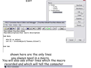 Writing  Simple  OCLC Connexion Client Macros  Mini-tutorial Before you begin, decide which repetitive task you will be automating with your macro. Then, follow the steps below to create your macro.  Step 1:            next   Select Tools, Macros, Manage                                                                               Step 2:            prev             next   Click the New Book button                                                Step 3:            prev             next   Type a name for your new macro book.                                                Step 4:            prev             next   With the new macro book name highlighted, click on the Record button.                                                Step 5:            prev             next   Type a name and a description for your new macro. You can skip entering a description, but you must enter a name. (Keep the name short, no spaces or punctuation.)                                                          Step 6:            prev             next   Go through all the steps you would normally go through in the repetitive task. You can even begin by logging in and searching for a record.  When you have completed the steps in the repetitive task, click the red macro Stop button.                              Step 7:            prev             next   To see the syntax of your new macro, select Tools, Macros, Manage again.                                                                               Then, with your macro name highlighted, click Edit                                               You will see how your macro is constructed. The lines shown here are the only lines you always need in a macro.                                                                         You will also see other lines which the macro recorded and which will tell the computer what you want it to do when you run your macro. Step 8:            prev             next   To run your macro:  Select Tools, Macros, Manage                                                                               Then, with your macro name highlighted, click Run.                                               Step 9:            prev   You can make running your macros easier by assigning them to keys. You can assign macros to keys two different ways.  One way is to assign macros to keys using the Tools, Options method. If you use this method, the assigned keys will remain assigned unless you change them. To see steps for assigning your macros to keys this way  click here .  OR ... you can create a logon macro and add the following line of code for each macro you want to assign to a key.  Sub Main         dim CS as object         set CS = CreateObject(&quot;Connex.Client&quot;)         CS.Logon &quot;&quot;, &quot;&quot;, &quot;&quot;          CS.AssignMacroToKey &quot;F3&quot;, &quot;YourMacroBook.mbk!YourMacroName&quot;, True End Sub  If you use this method, you must run your logon macro to assign the macros to the keys. The word &quot;True&quot; in the line above causes your macro key assignment to override the default assignment for the key.  Wasn't that simple?  Of course, you can do more. For instance, you can create variables  the simple way  ...  If you want to see more,  click here   