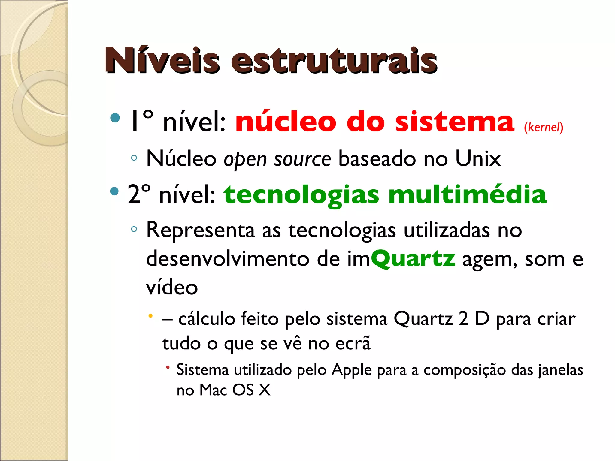 Níveis estruturais 1º nível:  núcleo do sistema  ( kernel ) Núcleo  open source  baseado no Unix  2º nível:  tecnologias multimédia Representa as tecnologias utilizadas no desenvolvimento de im Quartz  agem, som e vídeo –  cálculo feito pelo sistema Quartz 2 D para criar tudo o que se vê no ecrã Sistema utilizado pelo Apple para a composição das janelas no Mac OS X 