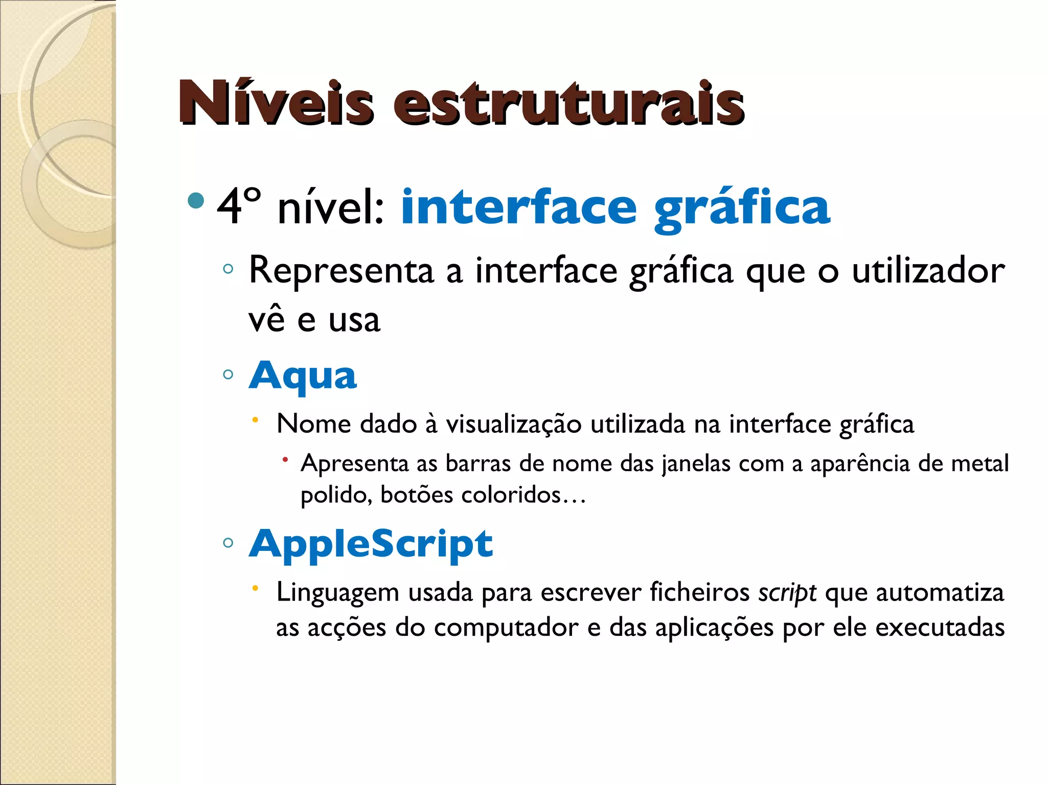 Níveis estruturais 4º nível:  interface gráfica Representa a interface gráfica que o utilizador vê e usa Aqua Nome dado à visualização utilizada na interface gráfica Apresenta as barras de nome das janelas com a aparência de metal polido, botões coloridos… AppleScript Linguagem usada para escrever ficheiros  script  que automatiza as acções do computador e das aplicações por ele executadas 