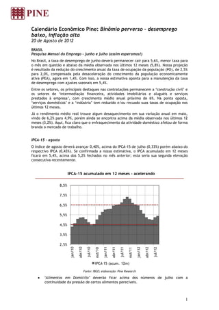 Calendário Econômico Pine: Binômio perverso – desemprego
baixo, inflação alta
20 de Agosto de 2012

BRASIL
Pesquisa Mensal do Emprego – junho e julho (assim esperamos!)
No Brasil, a taxa de desemprego de junho deverá permanecer cair para 5,6%, menor taxa para
o mês em questão e abaixo da média observada nos últimos 12 meses (5,8%). Nossa projeção
é resultado da redução do crescimento anual da taxa de ocupação da população (PO), de 2,5%
para 2,0%, compensada pela desaceleração do crescimento da população economicamente
ativa (PEA), agora em 1,4%. Com isso, a nossa estimativa aponta para a manutenção da taxa
de desemprego com ajustes sazonais em 5,4%.
Entre os setores, os principais destaques nas contratações permanecem a ‘construção civil’ e
os setores de ‘intermediação financeira, atividades imobiliárias e aluguéis e serviços
prestados à empresa’, com crescimento médio anual próximo de 6%. Na ponta oposta,
‘serviços domésticos’ e a ‘indústria’ tem reduzido e/ou recuado suas taxas de ocupação nos
últimos 12 meses.
Já o rendimento médio real trouxe algum desaquecimento em sua variação anual em maio,
vindo de 6,2% para 4,9%, porém ainda se encontra acima da média observada nos últimos 12
meses (3,2%). Aqui, fica claro que o enfraquecimento da atividade doméstico afetou de forma
branda o mercado de trabalho.


IPCA-15 - agosto
O índice de agosto deverá avançar 0,40%, acima do IPCA-15 de julho (0,33%) porém abaixo do
respectivo IPCA (0,43%). Se confirmada a nossa estimativa, o IPCA acumulado em 12 meses
ficará em 5,4%, acima dos 5,2% fechados no mês anterior; esta seria sua segunda elevação
consecutiva recentemente.


                       IPCA-15 acumulado em 12 meses - acelerando

                8,5%

                7,5%

                6,5%

                5,5%

                4,5%

                3,5%

                2,5%
                        jan/10




                                                              jan/11




                                                                                                  jan/12
                                 abr/10




                                                                       abr/11




                                                                                                           abr/12
                                            jul/10




                                                                                jul/11




                                                                                                                    jul/12
                                                     out/10




                                                                                         out/11




                                                     IPCA 15 (acum. 12m)

                                          Fonte: IBGE; elaboração: Pine Research

       ‘Alimentos em Domicílio’ deverão ficar acima dos números de julho com a
       continuidade da pressão de certos alimentos perecíveis.



                                                                                                                             1
 