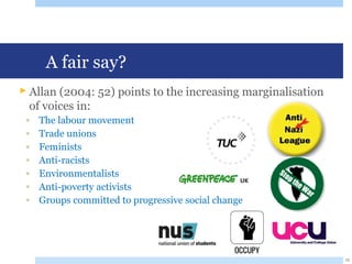 A fair say?
 Allan (2004: 52) points to the increasing marginalisation
of voices in:
◦ The labour movement
◦ Trade unions
◦ Feminists
◦ Anti-racists
◦ Environmentalists
◦ Anti-poverty activists
◦ Groups committed to progressive social change
10
 