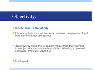 Objectivity:
Simply: Trust & Reliability
Factors include: Factual accuracy; unbiased, separation of fact
from comment, not taking sides
“Controversy about the term stem mainly from the view that
true objectivity is unattainable and it is misleading to pretend
otherwise” (McQuail, 2000: 500).
Ideological...
11
 