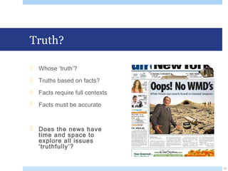 Truth?
 Whose ‘truth’?
 Truths based on facts?
 Facts require full contexts
 Facts must be accurate
 Does the news have
time and space to
explore all issues
‘truthfully’?
12
 