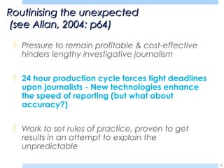  Pressure to remain profitable & cost-effective
hinders lengthy investigative journalism
 24 hour production cycle forces tight deadlines
upon journalists - New technologies enhance
the speed of reporting (but what about
accuracy?)
 Work to set rules of practice, proven to get
results in an attempt to explain the
unpredictable
15
Routinising the unexpectedRoutinising the unexpected
(see Allan, 2004: p64)(see Allan, 2004: p64)
 