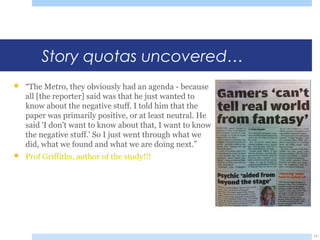 Story quotas uncovered…
 “The Metro, they obviously had an agenda - because
all [the reporter] said was that he just wanted to
know about the negative stuff. I told him that the
paper was primarily positive, or at least neutral. He
said 'I don't want to know about that, I want to know
the negative stuff.' So I just went through what we
did, what we found and what we are doing next.”
 Prof Griffiths, author of the study!!!
17
 