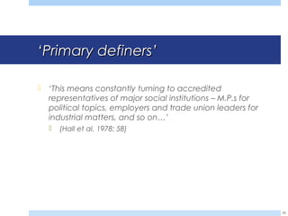 ‘‘Primary definersPrimary definers’’
 ‘This means constantly turning to accredited
representatives of major social institutions – M.P.s for
political topics, employers and trade union leaders for
industrial matters, and so on…’
 (Hall et al, 1978: 58)
20
 