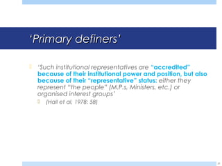 ‘‘Primary definersPrimary definers’’
 ‘Such institutional representatives are “accredited”
because of their institutional power and position, but also
because of their “representative” status: either they
represent “the people” (M.P.s, Ministers, etc.) or
organised interest groups’
 (Hall et al, 1978: 58)
21
 