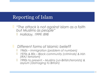 Reporting of Islam
 “The attack is not against Islam as a faith
but Muslims as people”
 Halliday, 1999: 898
 Different forms of Islamic belief?
 1960s – immigration (problem of numbers)
 1970s & 80s – Black community (criminals) & Irish
(IRA/ terrorism)
 1990s to present – Muslims (un-British/terrorists) &
asylum (damaging to Britain)
22
 