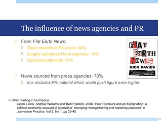 The influence of news agencies and PR
 From Flat Earth News:
 Direct rewrites of PA article: 30%
 Largely reproduced from agencies: 19%
 Contained elements: 21%
 News sourced from press agencies: 70%
 this excludes PR material which would push figure even higher
25
Further reading in SunSpace:
Justin Lewis, Andrew Williams and Bob Franklin, 2008, ‘Four Rumours and an Explanation: A
political economic account of journalists’ changing newsgathering and reporting practices’ in
Journalism Practice, Vol 2, No 1, pp 25-45.
 