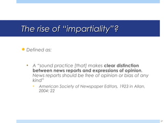 The rise ofThe rise of ““impartialityimpartiality””??
Defined as:
• A “sound practice [that] makes clear distinction
between news reports and expressions of opinion.
News reports should be free of opinion or bias of any
kind”
• American Society of Newspaper Editors, 1923 in Allan,
2004: 22
27
 