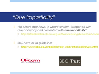 ““Due impartialityDue impartiality””
 “To ensure that news, in whatever form, is reported with
due accuracy and presented with due impartiality”
 http://stakeholders.ofcom.org.uk/broadcasting/broadcast-codes
 BBC have extra guidelines
 http://www.bbc.co.uk/bbctrust/our_work/other/century21.shtml
30
 