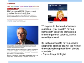 35
“This goes to the heart of science
reporting – you wouldn't have a
homeopath speaking alongside a
brain surgeon for balance, as that
would be absurd.
It's just as absurd to have a climate
sceptic for balance against the work of
the overwhelming majority of climate
scientists.”
- Steve Jones, biologist
 