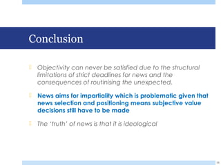 Conclusion
 Objectivity can never be satisfied due to the structural
limitations of strict deadlines for news and the
consequences of routinising the unexpected.
 News aims for impartiality which is problematic given that
news selection and positioning means subjective value
decisions still have to be made
 The ‘truth’ of news is that it is ideological
38
 