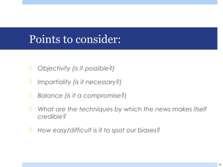 Points to consider:
 Objectivity (is it possible?)
 Impartiality (is it necessary?)
 Balance (is it a compromise?)
 What are the techniques by which the news makes itself
credible?
 How easy/difficult is it to spot our biases?
39
 