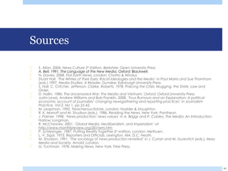 Sources
 S. Allan, 2004, News Culture 2nd
Edition, Berkshire: Open University Press
 A. Bell, 1991, The Language of the New Media, Oxford: Blackwell.
 N. Davies, 2008, Flat Earth News, London: Chatto & Windus
 Stuart Hall, ‘The Whites of Their Eyes: Racist Ideologies and the Media’ in Paul Marris and Sue Thornham
(eds.) 1997, Media Studies: A Reader, Dundee: Edinburgh University Press
 S. Hall, C. Critcher, Jefferson, Clarke, Roberts, 1978, Policing the Crisis: Mugging, the State, Law and
Order,
 D. Hallin, 1986, The Uncensored War: The Media and Vietnam, Oxford: Oxford University Press.
 Justin Lewis, Andrew Williams and Bob Franklin, 2008, ‘Four Rumours and an Explanation: A political
economic account of journalists’ changing newsgathering and reporting practices’ in Journalism
Practice, Vol 2, No 1, pp 25-45.
 M. Leapman, 1992, Treacherous Estate, London: Hodder & Stoughton.
 R. K. Manoff and M. Shudson (eds.), 1986, Reading the News, New York: Pantheon.
 J. Palmer, 1998, ‘News production: news values’ in A. Briggs and P. Cobley, The Media: An Introduction,
Harlow: Longman.
 R. McChesney, 2001, ‘Global Media, Neoliberalism, and Imperialism’ at
http://www.monthlyreview.org/301rwm.htm
 P. Schlesinger, 1987, Putting Reality Together 2nd edition, London: Methuen.
 L. V. Sigal, 1973, Reporters and Officials, Lexington, MA: D.C. Heath.
 M. Shudson, 1991, ‘The sociology of news production revisited’ in J. Curran and M. Gurevitch (eds.), Mass
Media and Society, Arnold: London.
 G. Tuchman, 1978, Making News, New York: Free Press.
40
 