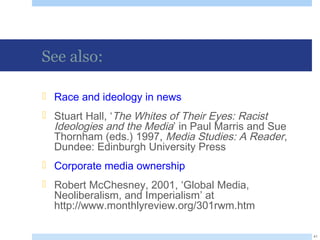 See also:
 Race and ideology in news
 Stuart Hall, ‘The Whites of Their Eyes: Racist
Ideologies and the Media’ in Paul Marris and Sue
Thornham (eds.) 1997, Media Studies: A Reader,
Dundee: Edinburgh University Press
 Corporate media ownership
 Robert McChesney, 2001, ‘Global Media,
Neoliberalism, and Imperialism’ at
http://www.monthlyreview.org/301rwm.htm
41
 