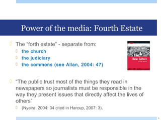 Power of the media: Fourth Estate
 The “forth estate” - separate from:
 the church
 the judiciary
 the commons (see Allan, 2004: 47)
 “The public trust most of the things they read in
newspapers so journalists must be responsible in the
way they present issues that directly affect the lives of
others”
 (Nyaira, 2004: 34 cited in Harcup, 2007: 3).
6
 
