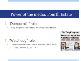 Power of the media: Fourth Estate
1. “Democratic” role:
 help the public understand the world around them
1. “Watchdog” role:
 “bring misdemeanours to the attention of the public”
 See Conboy, 2004: 110
7
 